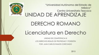 UNIDAD DE APRENDIZAJE
DERECHO ROMANO
Licenciatura en Derecho
UNIDAD DE COMPETENCIA III
LOS DERECHOS REALES DE PROPIEDAD Y POSESIÓN
POR: JUAN CARLOS RAMOS CORCHADO
“Universidad Autónoma del Estado de
México”
Centro Universitario Texcoco
2015
 
