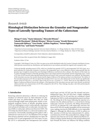 Research Article
Histological Distinction between the Granular and Nongranular
Types of Laterally Spreading Tumors of the Colorectum
Shingo P. Goto,1
Naoto Sakamoto,1
Hiroyuki Mitomi,2
Takashi Murakami,1
Hideaki Ritsuno,1
Hiroya Ueyama,1
Kenshi Matsumoto,1
Tomoyoshi Shibuya,1
Taro Osada,1
Akihito Nagahara,1
Tatsuo Ogihara,1
Takashi Yao,2
and Sumio Watanabe1
1
Department of Gastroenterology, Juntendo University School of Medicine, 2-1-1 Hongo, Bunkyo-ku, Tokyo 113-8421, Japan
2
Department of Human Pathology, Juntendo University School of Medicine, 2-1-1 Hongo, Bunkyo-ku, Tokyo 113-8421, Japan
Correspondence should be addressed to Naoto Sakamoto; sakamoto@juntendo.ac.jp
Received 16 June 2014; Accepted 28 July 2014; Published 11 August 2014
Academic Editor: D. Fan
Copyright © 2014 Shingo P. Goto et al. This is an open access article distributed under the Creative Commons Attribution License,
which permits unrestricted use, distribution, and reproduction in any medium, provided the original work is properly cited.
Colorectal laterally spreading tumors (LSTs), which are classified into granular (LST-G) and nongranular (LST-NG) types, are a
good indication for endoscopic treatment. In practice, the nongranular type is more difficult to remove endoscopically than the
granular type. It might be assumed that some histological differences exist between these subtypes. The objective of this study was
to analyze histological features of laterally spreading tumors and compare between the granular and the nongranular types. A total
of 32 cases of LSTs resected endoscopically being intramucosal tumors with no previous treatment were analyzed. The disposition
of the muscularis mucosae, the vascular density, and the degree of fibrosis of the submucosal layer were determined. The outline of
the muscularis mucosae in LST-NG was almost flat, but that of LST-G was wavy. The submucosal vascular density was significantly
greater in the LST-NGs (61.4 ± 24.3/mm2
) than in the LST-Gs (43 ± 22.4/mm2
; 𝑃 = 0.033). There was no clear difference in the
degree of submucosal fibrosis between the subtypes. A flat disposition of the muscularis mucosae and a more densely vascularized
submucosal layer were characteristics of LST-NGs compared to the LST-Gs. These findings may play a role when performing the
endoscopic resection of LSTs.
1. Introduction
Removing colorectal adenomas is effective in reducing the
incidence of colorectal cancer [1]. Most adenomas are pro-
truded and many are pedunculated; thus, they are easily
removed through simple snare polypectomy. Sessile or non-
polypoid neoplasms known as laterally spreading tumors
(LSTs) are challenging to remove endoscopically, requiring a
more advanced technique such as endoscopic mucosal resec-
tion (EMR) or endoscopic submucosal dissection (ESD). The
LST, firstly described by Kudo, is a colorectal neoplasm char-
acterized by a horizontally extending growth pattern with a
relatively low vertical axis [2, 3]. By definition LSTs are larger
than 10 mm in diameter and are classified into two types, the
granular (LST-G) and nongranular (LST-NG) types. In turn,
the LST-G is subclassified into homogeneous and nodular
mixed types and the LST-NG into flat elevated and pseu-
dodepressed types. The LST-NGs have a higher malignant
potential than LST-Gs [4] and thus are considered a good
indication for ESD to avoid unintended piecemeal resections
[5]. The lifting [6] of the lesion following the injection of a
solution into the submucosal layer is a crucial factor during
endoscopic resection. In practice, the lifting characteristics
of LST-Gs are adequate for a safe endoscopic resection, but
those of LST-NGs are usually unsuitable even for noninvasive
cases, making resection by EMR difficult or even impossible
(Figure 1). Although the effectiveness of ESD to achieve en
bloc resection of LSTs has been demonstrated [7], submu-
cosal dissection of LST-NGs seems laborious, taking a longer
operative time than for LST-Gs [8]. Submucosal fibrosis sec-
ondary to biopsy and the thickness of the normal submucosal
layer beneath the lesion can influence the lifting condition
Hindawi Publishing Corporation
Gastroenterology Research and Practice
Volume 2014,Article ID 153935, 8 pages
http://dx.doi.org/10.1155/2014/153935
 