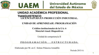 UNIDAD ACADÉMICA PROFESIONAL
TIANGUISTENCO
LICENCIATURA EN PRODUCCIÓN INDUSTRIAL.
UNIDAD DE APRENDIZAJE: PROGRAMACIÓN
Créditos institucionales de la UA: 6
Material visual: Diapositivas
Unidad de competencia II
P R O G R A M A C I Ó N E S T R U C T U R A DA
Elaborado por M. en C. Selene PalaciosAstudillo
Período 2015-A
1
 