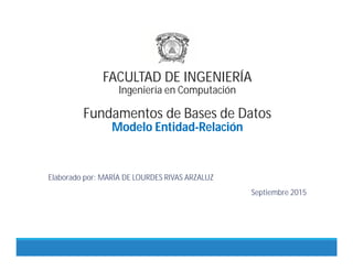 FACULTAD DE INGENIERÍA
Ingeniería en Computación
Fundamentos de Bases de Datos
Modelo Entidad-Relación
Elaborado por: MARÍA DE LOURDES RIVAS ARZALUZ
Septiembre 2015
 