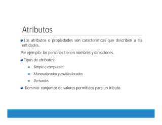 Atributos
Los atributos o propiedades son características que describen a las
entidades.
Por ejemplo: las personas tienen nombres y direcciones.
Tipos de atributos:
Simple o compuesto
Monovalorados y multivalorados
Derivados
Dominio: conjuntos de valores permitidos para un tributo.
 