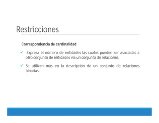 Restricciones
Correspondencia de cardinalidad
 Expresa el número de entidades las cuales pueden ser asociadas a
otro conjunto de entidades vía un conjunto de relaciones.
 Se utilizan más en la descripción de un conjunto de relaciones
binarias.
 