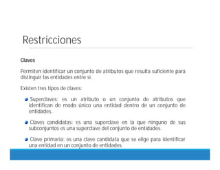 Restricciones
Claves
Permiten identificar un conjunto de atributos que resulta suficiente para
distinguir las entidades entre sí.
Existen tres tipos de claves:
Superclaves: es un atributo o un conjunto de atributos que
identifican de modo único una entidad dentro de un conjunto de
entidades.
Claves candidatas: es una superclave en la que ninguno de sus
subconjuntos es una superclave del conjunto de entidades.
Clave primaria: es una clave candidata que se elige para identificar
una entidad en un conjunto de entidades.
 