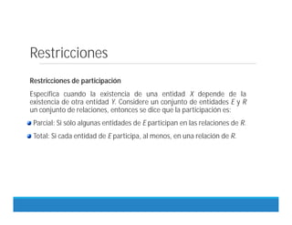 Restricciones
Restricciones de participación
Específica cuando la existencia de una entidad X depende de la
existencia de otra entidad Y. Considere un conjunto de entidades E y R
un conjunto de relaciones, entonces se dice que la participación es:
Parcial: Si sólo algunas entidades de E participan en las relaciones de R.
Total: Si cada entidad de E participa, al menos, en una relación de R.
 