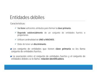 Entidades débiles
Características:
 No tiene suficientes atributos para formar la clave primaria.
 Depende existencialmente de un conjunto de entidades fuertes o
propietarias
 Utilizan cardinalidad de UNO a MUCHOS.
 Debe de tener un discriminante.
Los conjunto de entidades que tienen clave primaria se les llama
conjunto de entidades fuertes.
La asociación entre el conjunto de entidades fuertes y el conjunto de
entidades débiles se le llama relación identificadora.
 
