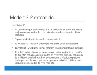 Modelo E-R extendido
Especialización
 Proceso en el que varios conjuntos de entidades se sintetizan en un
conjunto de entidades de nivel más alto basado en características
comunes.
 El proceso de diseño de una forma ascendente.
 Se representa mediante un componente triangular etiquetado ES.
 La relación ES se puede llamar también relación superclase-subclase.
 Se enfatizan las diferencias entre las entidades mediante la creación
de distintos conjuntos de entidades de nivel más bajo. Los conjuntos
de entidades de nivel más bajo pueden tener atributos, o pueden
participar en relaciones que no se aplican a todas las entidades del
conjunto de entidades de nivel más alto.
 