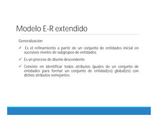 Modelo E-R extendido
Generalización
 Es el refinamiento a partir de un conjunto de entidades inicial en
sucesivos niveles de subgrupos de entidades.
 Es un proceso de diseño descendente
 Consiste en identificar todos atributos iguales de un conjunto de
entidades para formar un conjunto de entidad(es) global(es) con
dichos atributos semejantes.
 