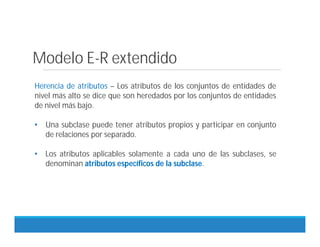 Herencia de atributos – Los atributos de los conjuntos de entidades de
nivel más alto se dice que son heredados por los conjuntos de entidades
de nivel más bajo.
• Una subclase puede tener atributos propios y participar en conjunto
de relaciones por separado.
• Los atributos aplicables solamente a cada uno de las subclases, se
denominan atributos específicos de la subclase.
Modelo E-R extendido
 