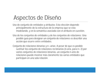 Aspectos de Diseño
Uso de conjunto de entidades y atributos: Esta elección depende
principalmente de la estructura de la empresa que se esta
modelando, y en la semántica asociada con el atributo en cuestión.
Uso de los conjuntos de entidades y de los conjuntos de relaciones: Una
posible guía para designar un conjunto de relaciones es describir una
acción que ocurre entre entidades.
Conjunto de relaciones binarias y n –arias: A pesar de que es posible
sustituir los conjunto de relaciones no binarias (n-aria, para n> 2) por
varios conjuntos de relaciones binarias, un conjunto n-ario de
relaciones puede mostrar más claramente las varias entidades que
participan en una sola relación.
 