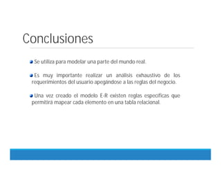 Conclusiones
Se utiliza para modelar una parte del mundo real.
Es muy importante realizar un análisis exhaustivo de los
requerimientos del usuario apegándose a las reglas del negocio.
Una vez creado el modelo E-R existen reglas específicas que
permitirá mapear cada elemento en una tabla relacional.
 