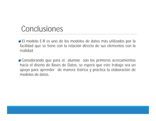 Conclusiones
.
El modelo E-R es uno de los modelos de datos más utilizados por la
facilidad que se tiene con la relación directa de sus elementos con la
realidad.
Considerando que para el alumno son los primeros acercamientos
hacia el diseño de Bases de Datos, se espera que este trabajo sea un
apoyo para aprender de manera teórica y práctica la elaboración de
modelos de datos.
 