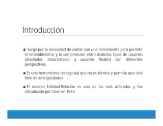 Introducción
Surge por la necesidad de contar con una herramienta para permitir
el entendimiento y la comprensión entre distintos tipos de usuarios
(diseñador, desarrollador y usuarios finales) con diferentes
perspectivas.
Es una herramienta conceptual que no es técnica y permite que esté
libre de ambigüedades.
El modelo Entidad-Relación es uno de los más utilizados y fue
introducido por Chen en 1976.
 