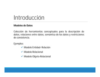 Introducción
Modelos de Datos
Colección de herramientas conceptuales para la descripción de
datos, relaciones entre datos, semántica de los datos y restricciones
de consistencia.
Ejemplos:
 Modelo Entidad- Relación
 Modelo Relacional
 Modelo Objeto-Relacional
 