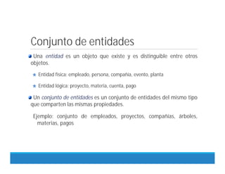 Conjunto de entidades
Una entidad es un objeto que existe y es distinguible entre otros
objetos.
Entidad física: empleado, persona, compañía, evento, planta
Entidad lógica: proyecto, materia, cuenta, pago
Un conjunto de entidades es un conjunto de entidades del mismo tipo
que comparten las mismas propiedades.
Ejemplo: conjunto de empleados, proyectos, compañías, árboles,
materias, pagos
 