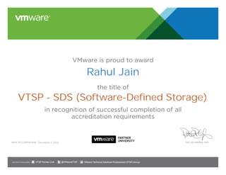 VMware is proud to award 
Rahul Jain 
the title of 
VTSP - SDS (Software-Defined Storage) 
in recognition of successful completion of all 
accreditation requirements 
December 3, 2014 
Date of completion: Pat Gelsinger, CEO 
Join the Communities: @VMwareVTSP VMware Technical Solutions VTSP Partner Link Professional (VTSP) Group 
