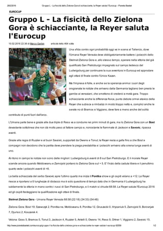 29/2/2016 Gruppo L - La fisicità dello Zielona Gora è schiacciante, la Reyer saluta l'Eurocup - Pianeta Basket
http://www.pianetabasket.com/eurocup/gruppo-l-la-fisicita-dello-zielona-gora-e-schiacciante-la-reyer-saluta-l-eurocup-92559 1/2
EUROCUP
Gruppo L - La fisicità dello Zielona
Gora è schiacciante, la Reyer saluta
l'Eurocup
10.02.2016 22:38 di Marco Garbin articolo letto 464 volte
Una sfida contro ogni probabilità oggi va in scena al Taliercio, dove
l'Umana Reyer Venezia deve obbligatoriamente battere i polacchi dello
Stelmet Zielona Gora e, allo stesso tempo, sperare nella vittoria del già
qualificato San Pietroburgo impegnato sul campo tedesco del
Ludwigsburg per continuare la sua avventura in Eurocup ed approdare
agli ottavi di finale contro l'Unics Kazan.
Ma l'impresa è folle, e anche se la speranza anima i cuori degli
orogranata le notizie che arrivano dalla Germania tagliano ben presto le
gambe ai veneziani, che smettono di crederci a metà gara. Troppo
schiacciante anche la differenza fisica, punto debole ormai atavico della
Reyer che subisce a rimbalzo in modo troppo netto e, complici anche le
serate no di Bramos e Viggiano, deve fare a meno anche del solito
contributo di punti fuori dall'arco.
L'Umana parte bene e grazie alle due triple di Ress va a condurre nei primi minuti di gara, ma lo Zielona Gora con un Bost
devastante sottolinea che non dà molto peso al fattore campo e, nonostante le fiammate di Jackson e Savovic, ripassa
avanti.
Grazie alla regia di Ruzzier e al buon Savovic, supportati da Owens e Tonut, la Reyer resta a galla fino a che Bost e
compagni non decidono che la partita deve prendere la piega prestabilita e i polacchi arrivano alla sirena lunga avanti di
uno.
Al ritono in campo le notizie non sono delle migliori: Ludwigsburg è avanti di 8 sul San Pietroburgo. E il morale Reyer
scende ancora quando Moldoveanu e Zamojski portano lo Zielona Gora sul + 5. E' l'inzio della caduta libera e il penultimo
quarto vede i polacchi avanti di +6.
La bella schiacciata del serbo Savovic apre l'ultimo quarto ma inizia il Ponitka show e gli ospiti volano a +12. La Reyer
riesce a riportarsi a 6 lunghezze di distacco ma è solo questione di tempo dato che in Germania il Ludwigsburg ha
saldamente la vittoria in mano contro i russi di San Pietroburgo, e il match si chiude 68:58. La Reyer saluta l'Eurocup 2016
ed gli ospiti festeggiano la qualificazione agli ottavi di finale.
Stelmet Zielona Gora - Umana Reyer Venezia 68:58 (22:18) (34:33) (54:48)
Zielona Gora: Bost 19; Szewczyk 2, Ponitka ne, Moldoveanu 8, Ponitka 12, Gruszecki 0, Hrycaniuk 5, Zamojski 9, Borovnjak
7, Djurisic 2, Koszarek 4.
Velona: Goss 5, Bramos 0, Tonut 3, Jackson 4, Ruzzier 5, Antelli 0, Owens 14, Ress 9, Ortner 1, Viggiano 2, Savovic 15.
 