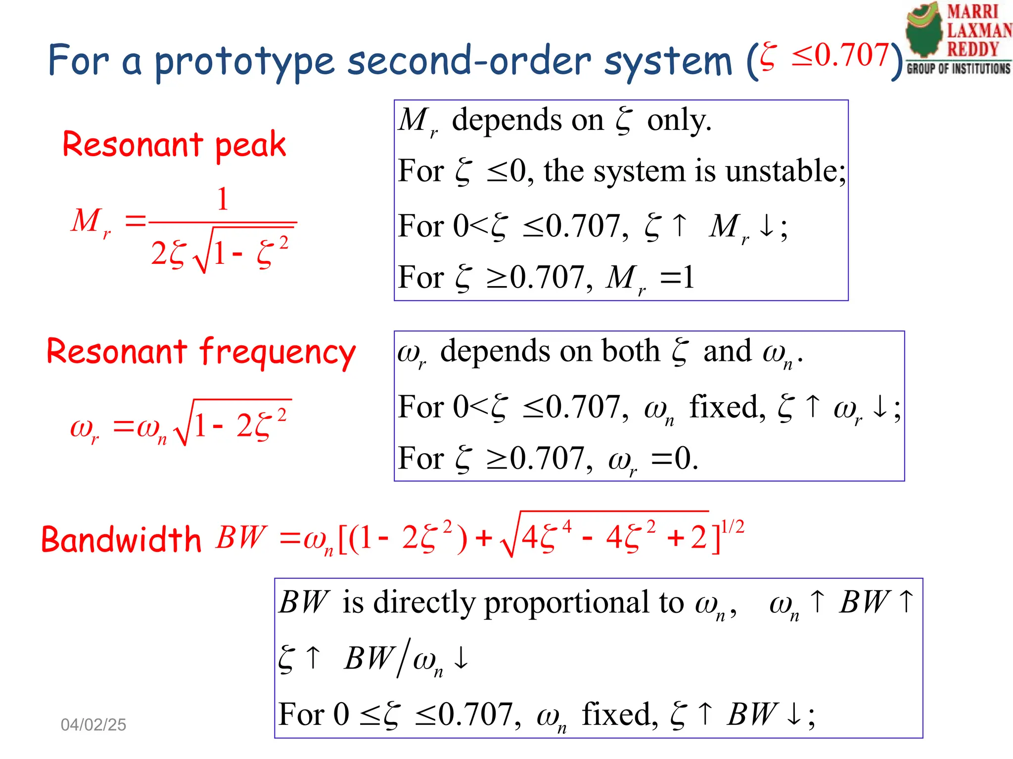 Resonant peak
2
1
2 1
r
M
 


Resonant frequency
2
1 2
r n
  
 
For a prototype second-order system ( )
0.707
 
Bandwidth
2 4 2 1/2
[(1 2 ) 4 4 2]
n
BW    
    
depends on only.
For 0, the system is unstable;
For 0< 0.707, ;
For 0.707, 1
r
r
r
M
M
M


 


  
 
depends on both and .
For 0< 0.707, fixed, ;
For 0.707, 0.
r n
n r
r
  
   
 
  
 
is directly proportional to ,
For 0 0.707, fixed, ;
n n
n
n
BW BW
BW
BW
 
 
  
 
 
   
04/02/25
 