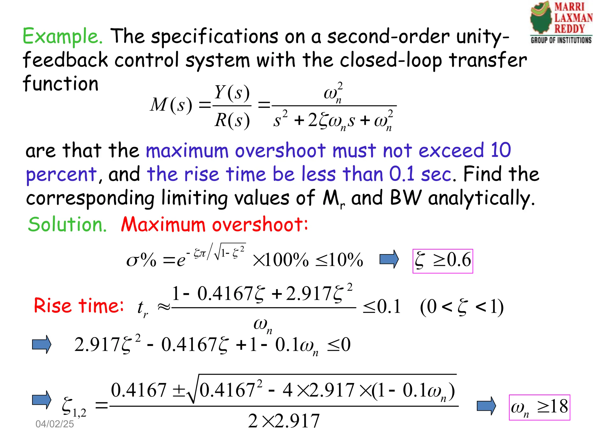 Example. The specifications on a second-order unity-
feedback control system with the closed-loop transfer
function 2
2 2
( )
( )
( ) 2
n
n n
Y s
M s
R s s s

 
 
 
are that the maximum overshoot must not exceed 10
percent, and the rise time be less than 0.1 sec. Find the
corresponding limiting values of Mr and BW analytically.
Solution. Maximum overshoot:
2
1
% 100% 10%
e  
  
  
Rise time:
2
1 0.4167 2.917
0.1 (0 1)
r
n
t
 


 
   
0.6
 
2
2.917 0.4167 1 0.1 0
n
  
   
2
1,2
0.4167 0.4167 4 2.917 (1 0.1 )
2 2.917
n


    


18
n
 
04/02/25
 