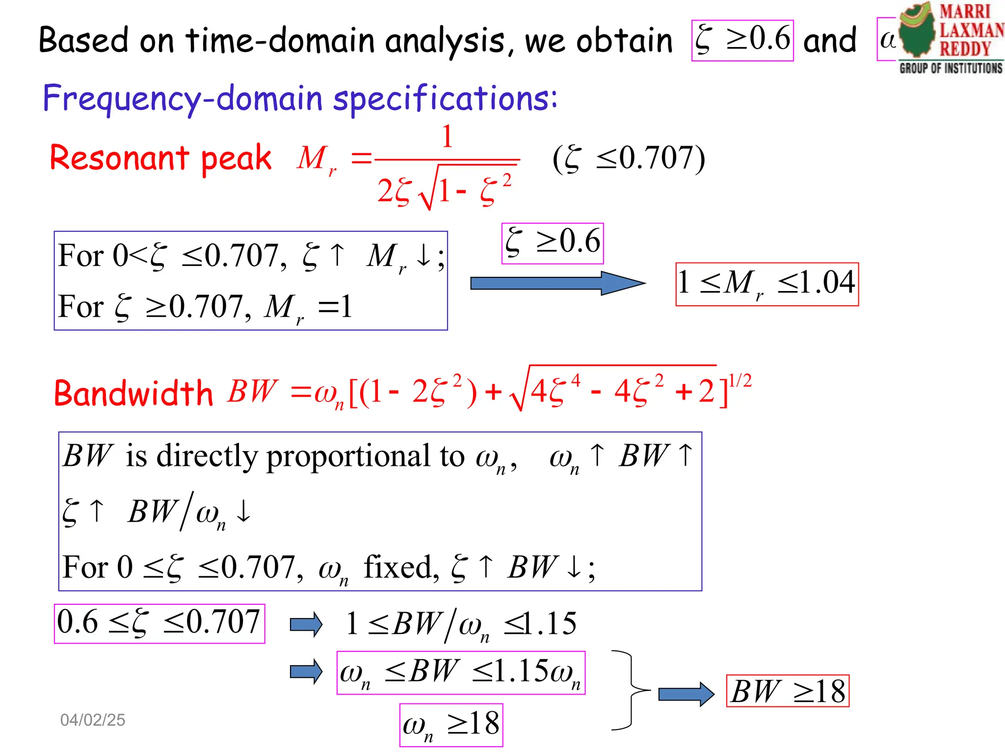 Resonant peak
2
(
1
2 1
0.707)
r
M






0.6
  18
n
 
For 0< 0.707, ;
For 0.707, 1
r
r
M
M
 

  
 
1 1.04
r
M
 
0.6
 
Bandwidth
2 4 2 1/2
[(1 2 ) 4 4 2]
n
BW    
    
is directly proportional to ,
For 0 0.707, fixed, ;
n n
n
n
BW BW
BW
BW
 
 
  
 
 
   
0.6 0.707

  1 1.15
n
BW 
 
1.15
n n
BW
 
 
18
n
 
18
BW 
Based on time-domain analysis, we obtain and
Frequency-domain specifications:
04/02/25
 