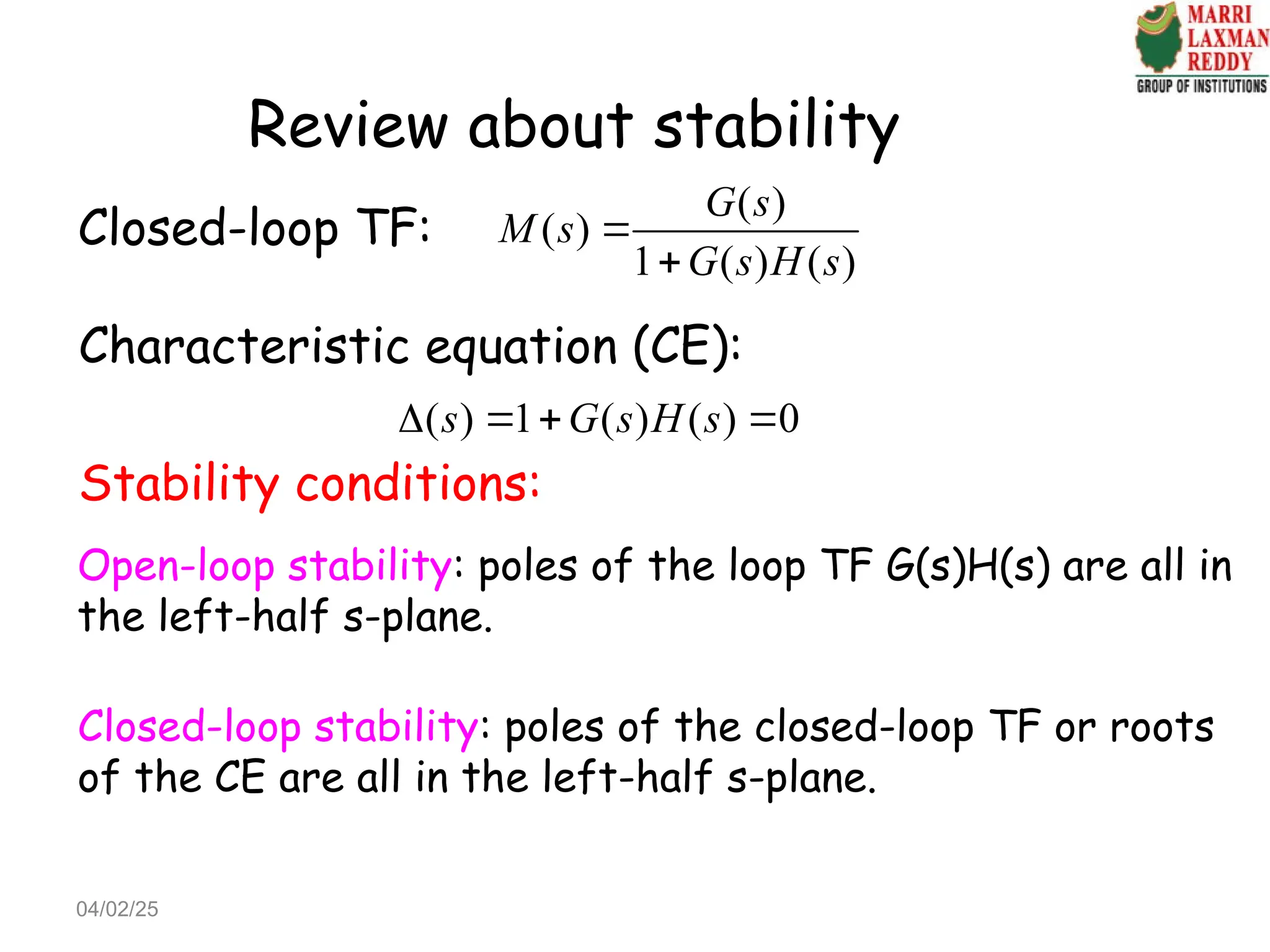 Review about stability
Closed-loop TF:
( )
( )
1 ( ) ( )
G s
M s
G s H s


Characteristic equation (CE):
( ) 1 ( ) ( ) 0
s G s H s
   
Stability conditions:
Open-loop stability: poles of the loop TF G(s)H(s) are all in
the left-half s-plane.
Closed-loop stability: poles of the closed-loop TF or roots
of the CE are all in the left-half s-plane.
04/02/25
 