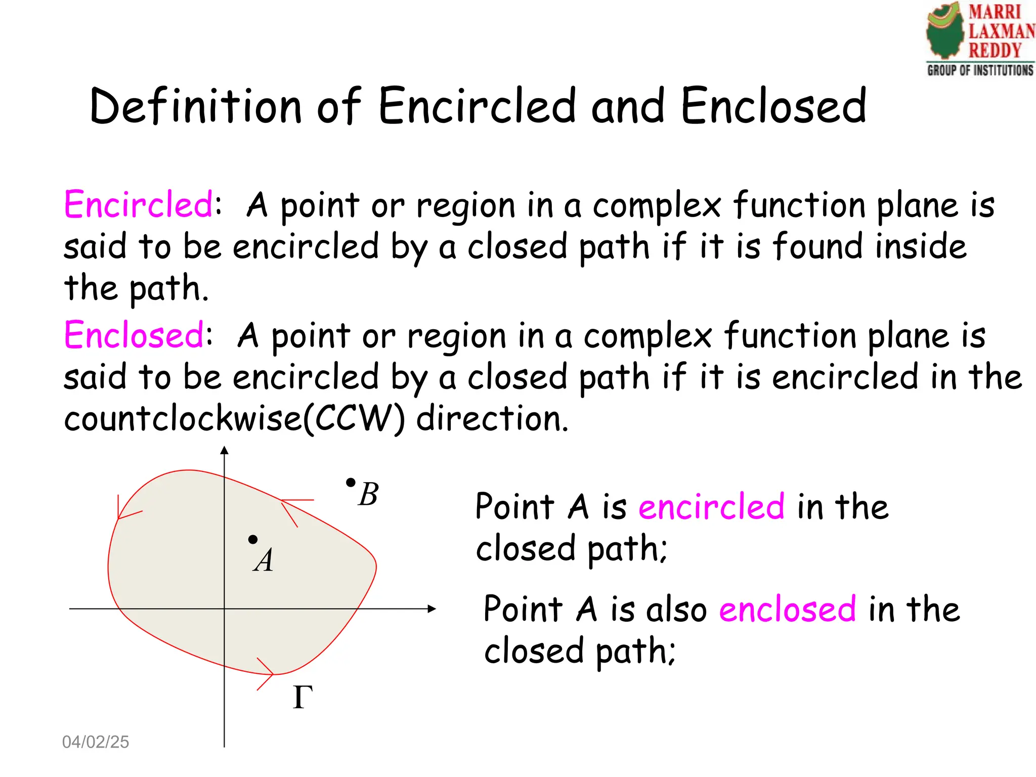 Definition of Encircled and Enclosed
Encircled: A point or region in a complex function plane is
said to be encircled by a closed path if it is found inside
the path.
Enclosed: A point or region in a complex function plane is
said to be encircled by a closed path if it is encircled in the
countclockwise(CCW) direction.
A
B

Point A is encircled in the
closed path;
Point A is also enclosed in the
closed path;
04/02/25
 
