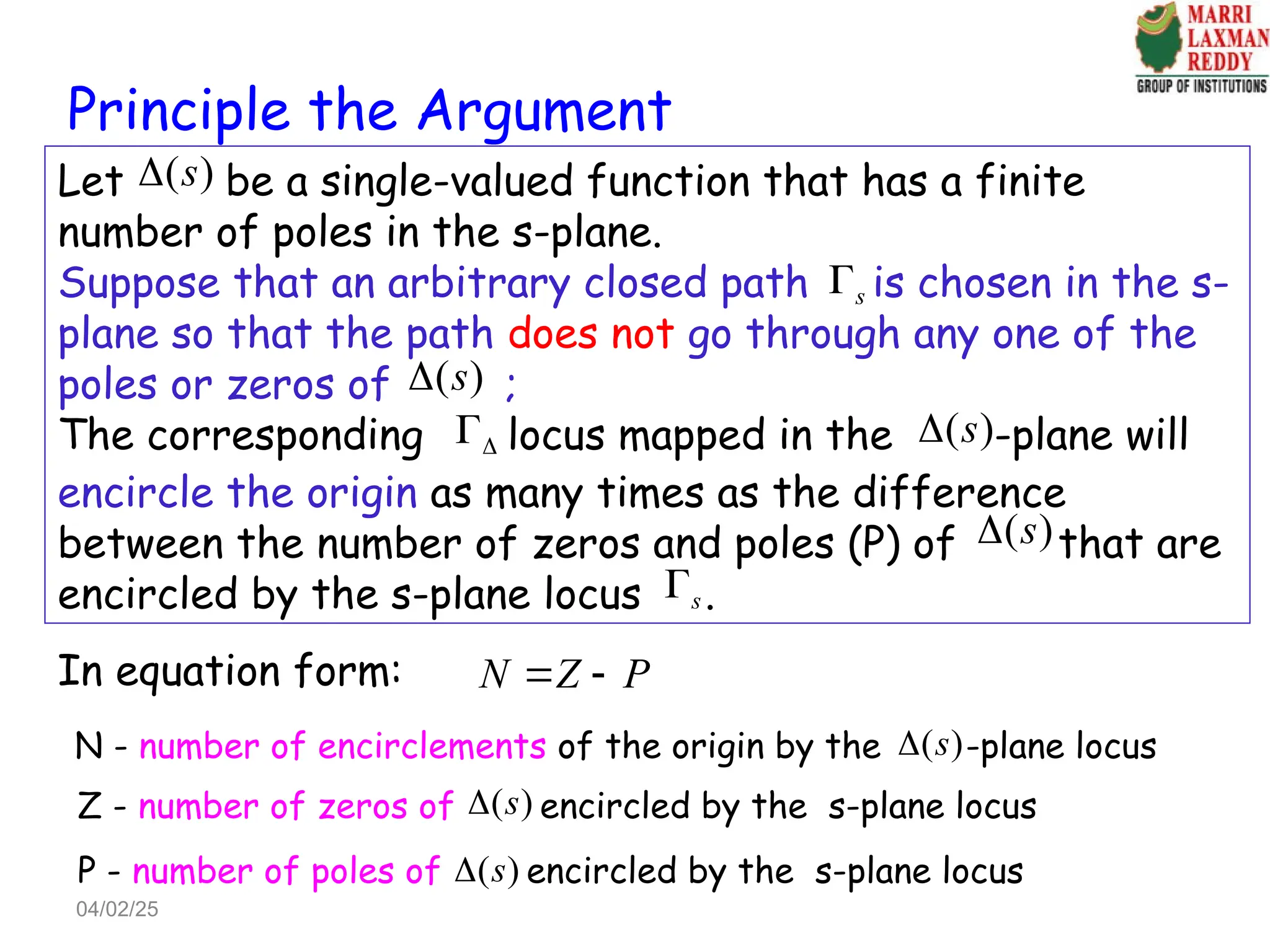 Principle the Argument
Let be a single-valued function that has a finite
number of poles in the s-plane.
Suppose that an arbitrary closed path is chosen in the s-
plane so that the path does not go through any one of the
poles or zeros of ;
The corresponding locus mapped in the -plane will
encircle the origin as many times as the difference
between the number of zeros and poles (P) of that are
encircled by the s-plane locus .
N Z P
 
In equation form:
( )
s

s

( )
s


 ( )
s

s

( )
s

N - number of encirclements of the origin by the -plane locus
( )
s

Z - number of zeros of encircled by the s-plane locus
( )
s

P - number of poles of encircled by the s-plane locus
( )
s

04/02/25
 