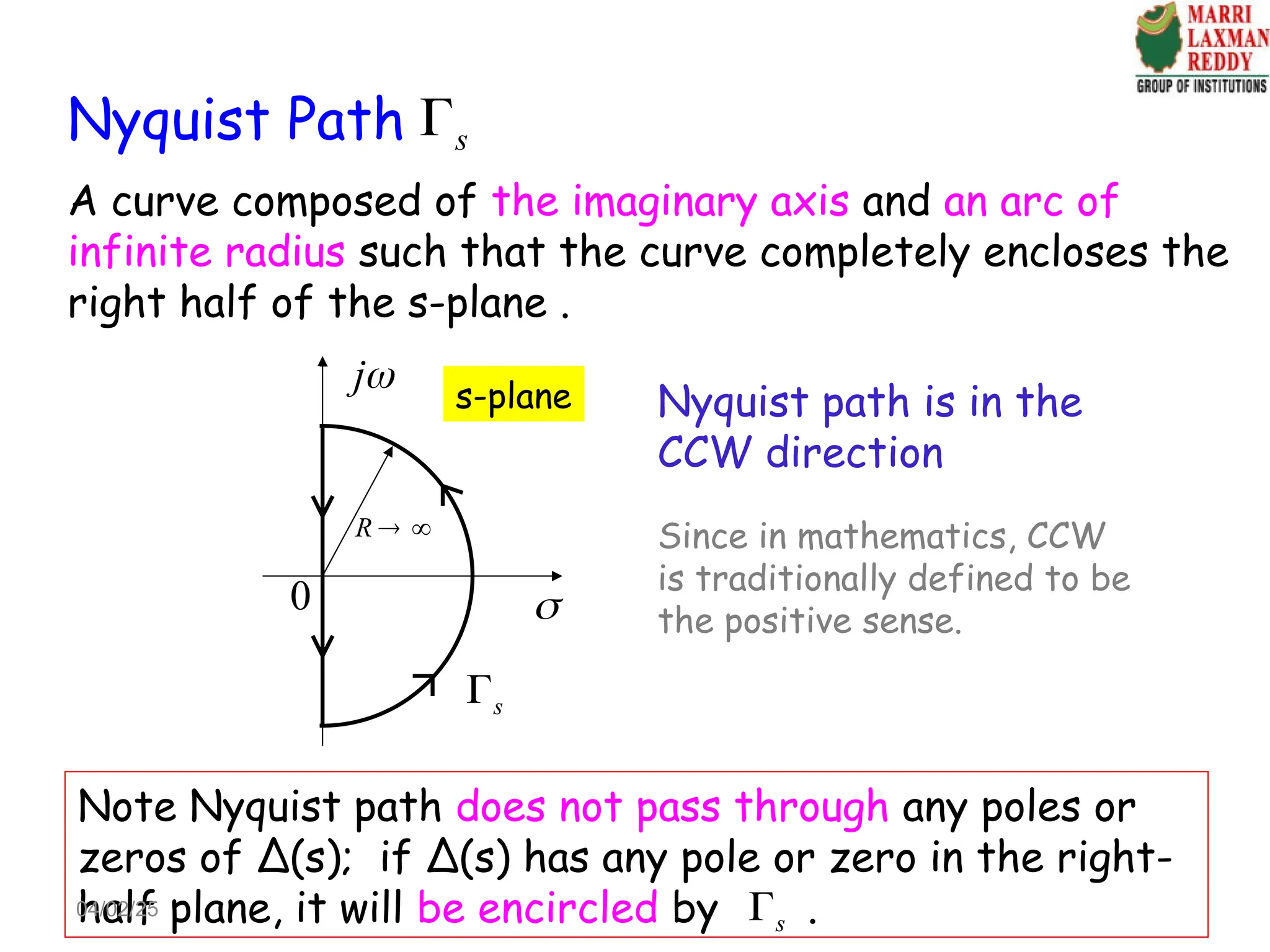Nyquist Path
A curve composed of the imaginary axis and an arc of
infinite radius such that the curve completely encloses the
right half of the s-plane .
Nyquist path is in the
CCW direction
s

j

s-plane
0
R  
s

Note Nyquist path does not pass through any poles or
zeros of Δ(s); if Δ(s) has any pole or zero in the right-
half plane, it will be encircled by .
s

Since in mathematics, CCW
is traditionally defined to be
the positive sense.
04/02/25
 