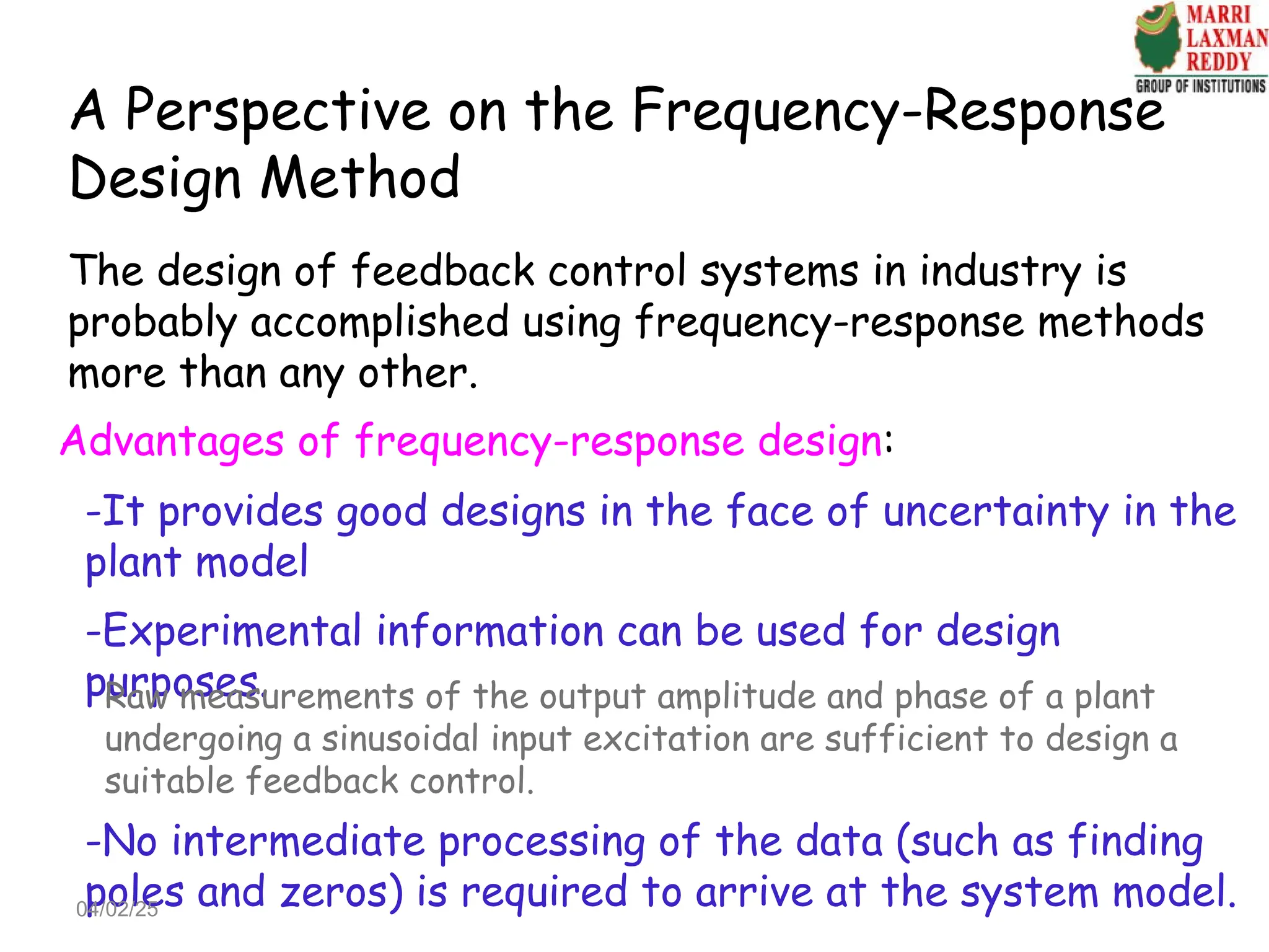 A Perspective on the Frequency-Response
Design Method
The design of feedback control systems in industry is
probably accomplished using frequency-response methods
more than any other.
Advantages of frequency-response design:
-It provides good designs in the face of uncertainty in the
plant model
-Experimental information can be used for design
purposes.
Raw measurements of the output amplitude and phase of a plant
undergoing a sinusoidal input excitation are sufficient to design a
suitable feedback control.
-No intermediate processing of the data (such as finding
poles and zeros) is required to arrive at the system model.
04/02/25
 
