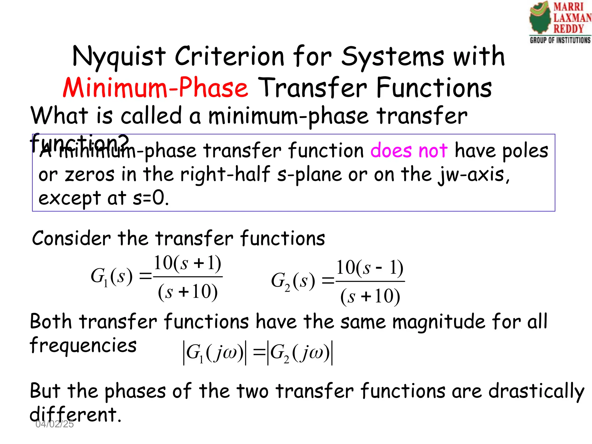 Nyquist Criterion for Systems with
Minimum-Phase Transfer Functions
What is called a minimum-phase transfer
function?
A minimum-phase transfer function does not have poles
or zeros in the right-half s-plane or on the jw-axis,
except at s=0.
1
10( 1)
( )
( 10)
s
G s
s


 2
10( 1)
( )
( 10)
s
G s
s



Consider the transfer functions
Both transfer functions have the same magnitude for all
frequencies
1 2
( ) ( )
G j G j
 

But the phases of the two transfer functions are drastically
different.
04/02/25
 