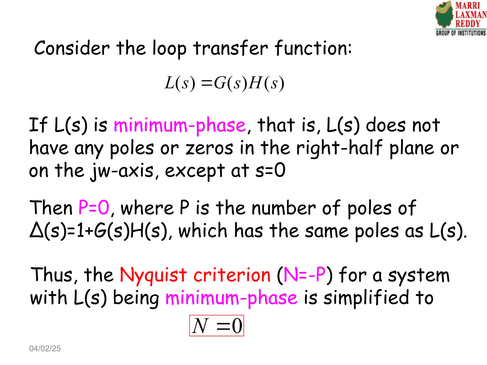 Consider the loop transfer function:
( ) ( ) ( )
L s G s H s

If L(s) is minimum-phase, that is, L(s) does not
have any poles or zeros in the right-half plane or
on the jw-axis, except at s=0
Then P=0, where P is the number of poles of
Δ(s)=1+G(s)H(s), which has the same poles as L(s).
Thus, the Nyquist criterion (N=-P) for a system
with L(s) being minimum-phase is simplified to
0
N 
04/02/25
 
