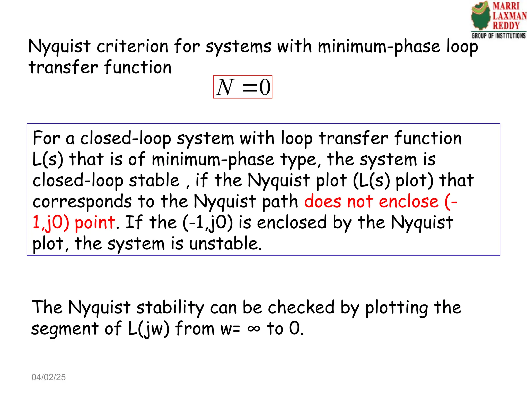 For a closed-loop system with loop transfer function
L(s) that is of minimum-phase type, the system is
closed-loop stable , if the Nyquist plot (L(s) plot) that
corresponds to the Nyquist path does not enclose (-
1,j0) point. If the (-1,j0) is enclosed by the Nyquist
plot, the system is unstable.
The Nyquist stability can be checked by plotting the
segment of L(jw) from w= ∞ to 0.
0
N 
Nyquist criterion for systems with minimum-phase loop
transfer function
04/02/25
 
