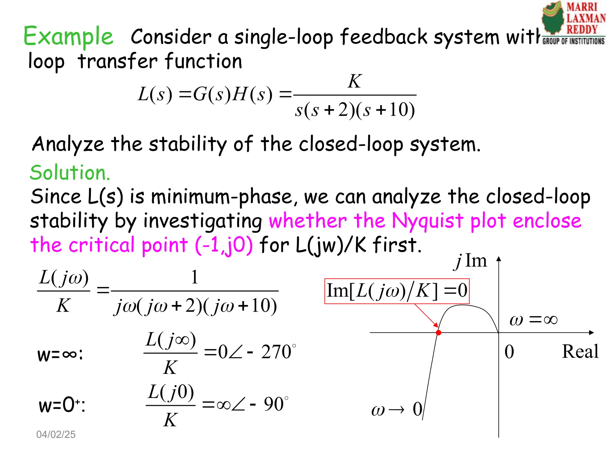 Example Consider a single-loop feedback system with the
loop transfer function
( ) ( ) ( )
( 2)( 10)
K
L s G s H s
s s s
 
 
Analyze the stability of the closed-loop system.
Solution.
Since L(s) is minimum-phase, we can analyze the closed-loop
stability by investigating whether the Nyquist plot enclose
the critical point (-1,j0) for L(jw)/K first.
( ) 1
( 2)( 10)
L j
K j j j

  

 
w=∞:
( )
0 270
L j
K

   
w=0+
:
( 0)
90
L j
K
  
0
 
Im
j
Real
0
 
Im[ ( ) ] 0
L j K
 
04/02/25
 