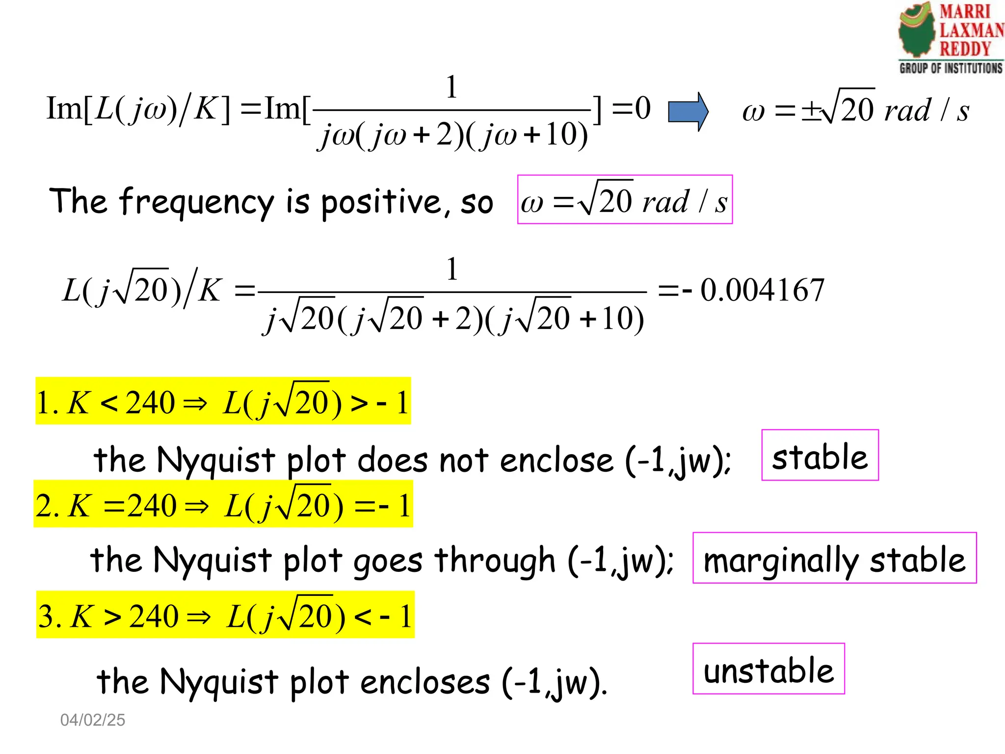 1
Im[ ( ) ] Im[ ] 0
( 2)( 10)
L j K
j j j

  
 
 
20 /
rad s
 
The frequency is positive, so 20 /
rad s
 
1
( 20) 0.004167
20( 20 2)( 20 10)
L j K
j j j
 
 
1. 240 ( 20) 1
K L j
   
the Nyquist plot does not enclose (-1,jw);
2. 240 ( 20) 1
K L j
  
the Nyquist plot goes through (-1,jw);
3. 240 ( 20) 1
K L j
   
the Nyquist plot encloses (-1,jw).
stable
marginally stable
unstable
04/02/25
 