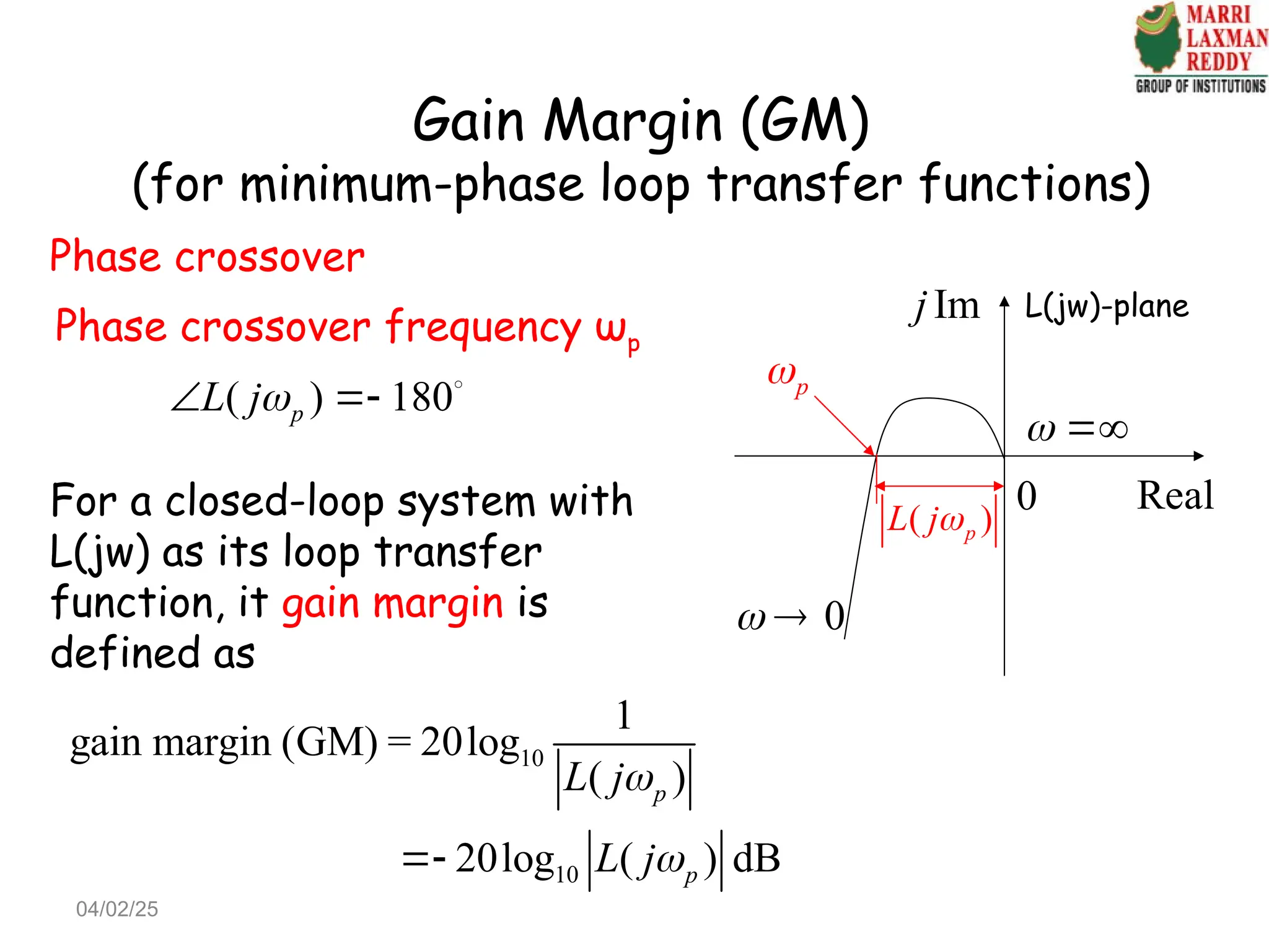 Gain Margin (GM)
(for minimum-phase loop transfer functions)
0
 
Im
j
Real
0
 
p

Phase crossover
Phase crossover frequency ωp
( ) 180
p
L j
  
For a closed-loop system with
L(jw) as its loop transfer
function, it gain margin is
defined as
10
10
1
gain margin (GM) = 20log
( )
20log ( ) dB
p
p
L j
L j



( )
p
L j
L(jw)-plane
04/02/25
 