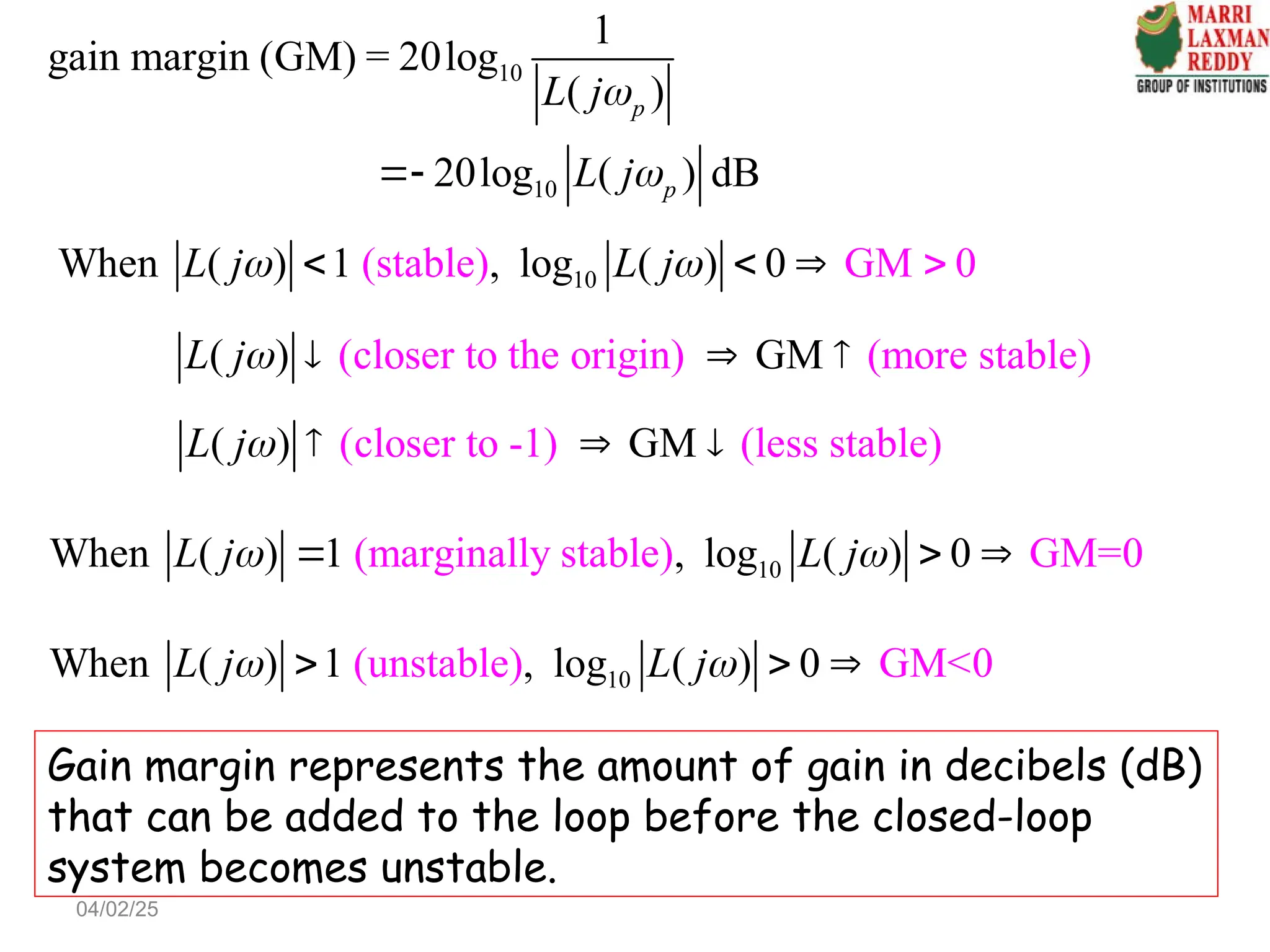 10
(stable
When ( ) 1 , log (
) GM 0
) 0
L j L j
    

(closer to the or
( ) GM
igin) (more stable)
L j   
(closer to -1) (les
( s stab e
) G l )
M
L j   
10
(unstabl
When ( ) 1 , lo
e) GM<
) 0 0
g (
L j L j
 
  
10
(marginally s
When ( ) 1 , log
table) GM
) 0 0
( =
L j L j
 
  
Gain margin represents the amount of gain in decibels (dB)
that can be added to the loop before the closed-loop
system becomes unstable.
10
10
1
gain margin (GM) = 20log
( )
20log ( ) dB
p
p
L j
L j



04/02/25
 