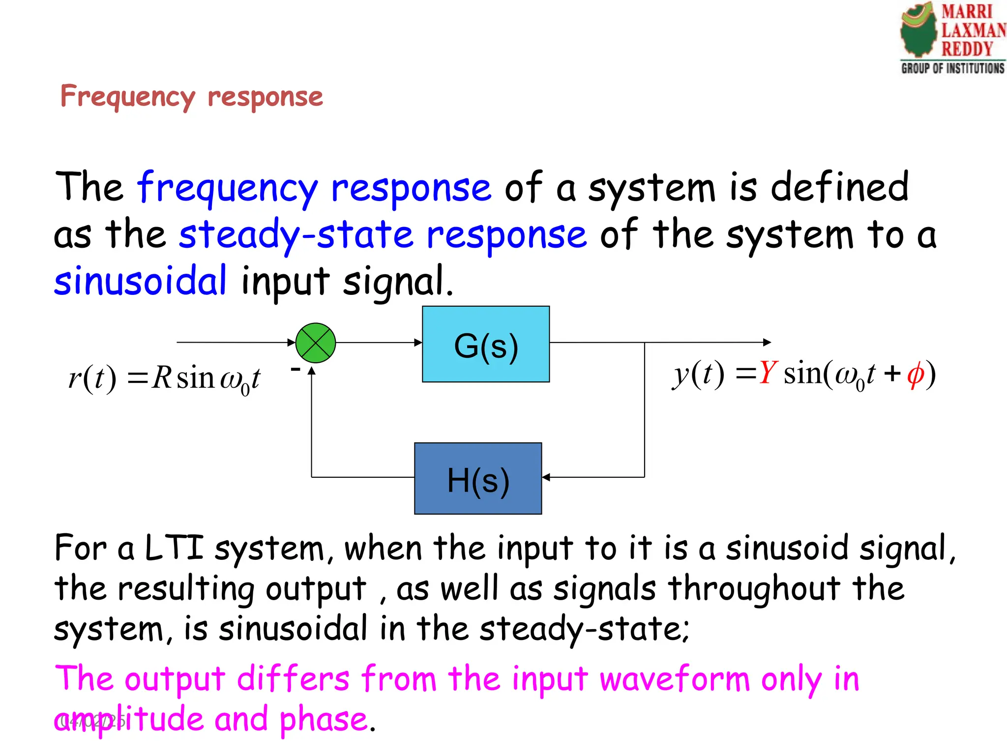 Frequency response
04/02/25
The frequency response of a system is defined
as the steady-state response of the system to a
sinusoidal input signal.
0
( ) sin
r t R t

 0
( ) sin( )
y t t
Y  
 
For a LTI system, when the input to it is a sinusoid signal,
the resulting output , as well as signals throughout the
system, is sinusoidal in the steady-state;
G(s)
H(s)

The output differs from the input waveform only in
amplitude and phase.
 