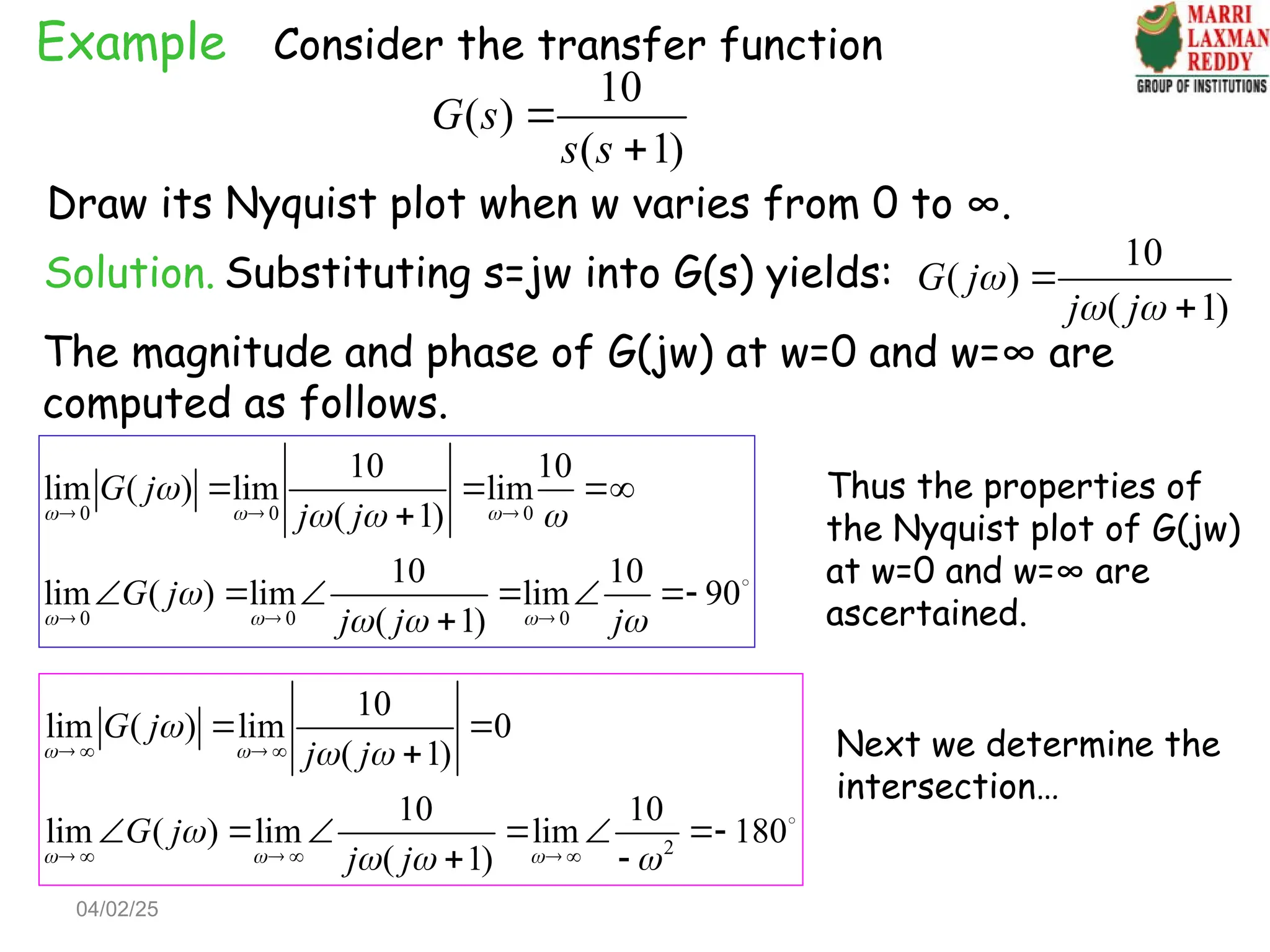 Example Consider the transfer function
10
( )
( 1)
G s
s s


Draw its Nyquist plot when w varies from 0 to ∞.
Solution. Substituting s=jw into G(s) yields:
10
( )
( 1)
G j
j j

 


The magnitude and phase of G(jw) at w=0 and w=∞ are
computed as follows.
0 0 0
0 0 0
10 10
lim ( ) lim lim
( 1)
10 10
lim ( ) lim lim 90
( 1)
G j
j j
G j
j j j
  
  

  

  
  
  
  

     


2
10
lim ( ) lim 0
( 1)
10 10
lim ( ) lim lim 180
( 1)
G j
j j
G j
j j
 
  

 

  
   
     
 

     
 

Thus the properties of
the Nyquist plot of G(jw)
at w=0 and w=∞ are
ascertained.
Next we determine the
intersection…
04/02/25
 