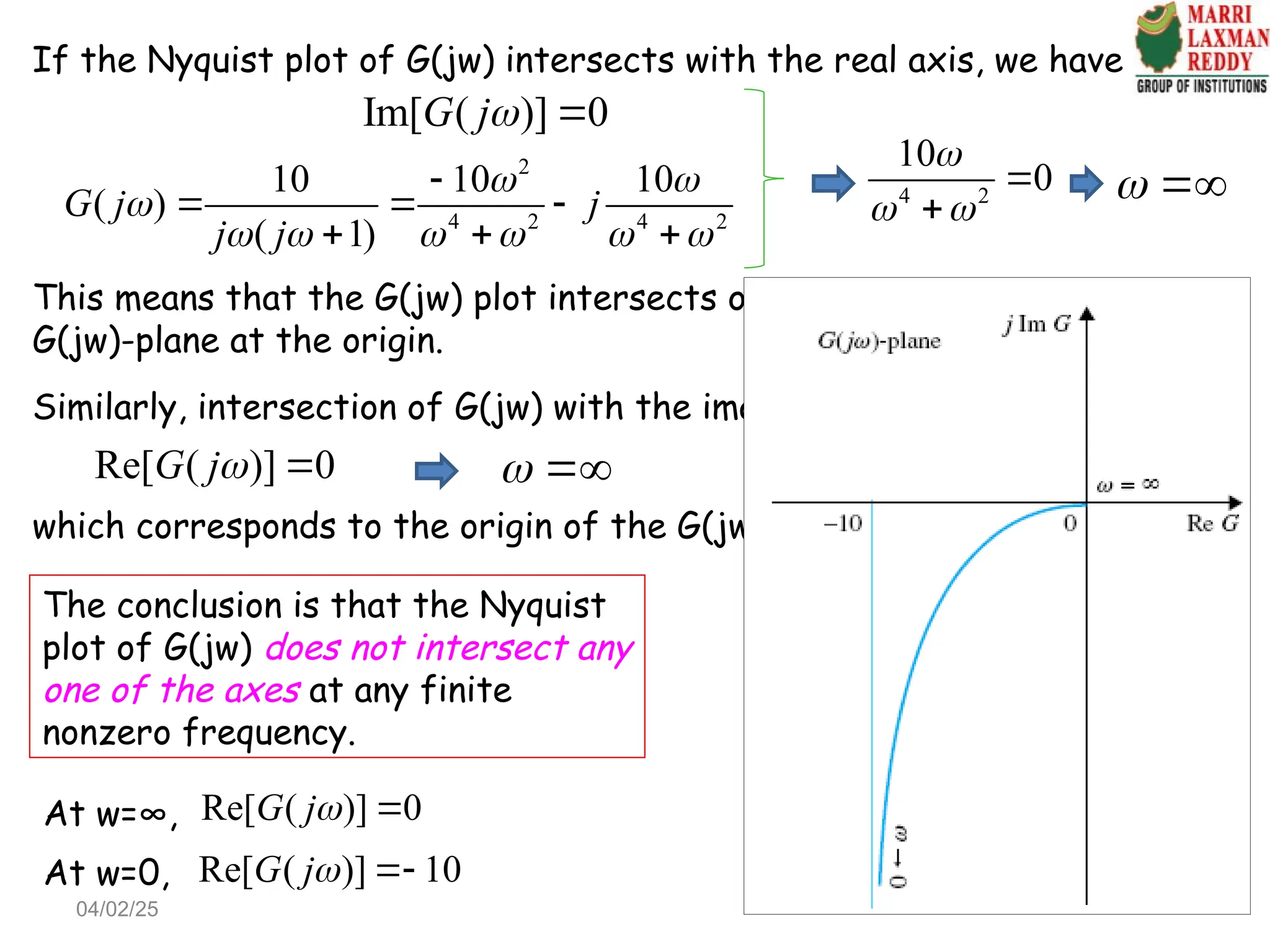 If the Nyquist plot of G(jw) intersects with the real axis, we have
Im[ ( )] 0
G j 
2
4 2 4 2
10 10 10
( )
( 1)
G j j
j j
 

     

  
  
4 2
10
0

 


 
This means that the G(jw) plot intersects only with the real axis of the
G(jw)-plane at the origin.
Similarly, intersection of G(jw) with the imaginary axis:
 
which corresponds to the origin of the G(jw)-plane.
The conclusion is that the Nyquist
plot of G(jw) does not intersect any
one of the axes at any finite
nonzero frequency.
Re[ ( )] 0
G j 
At w=0, Re[ ( )] 10
G j 
At w=∞, Re[ ( )] 0
G j 
04/02/25
 