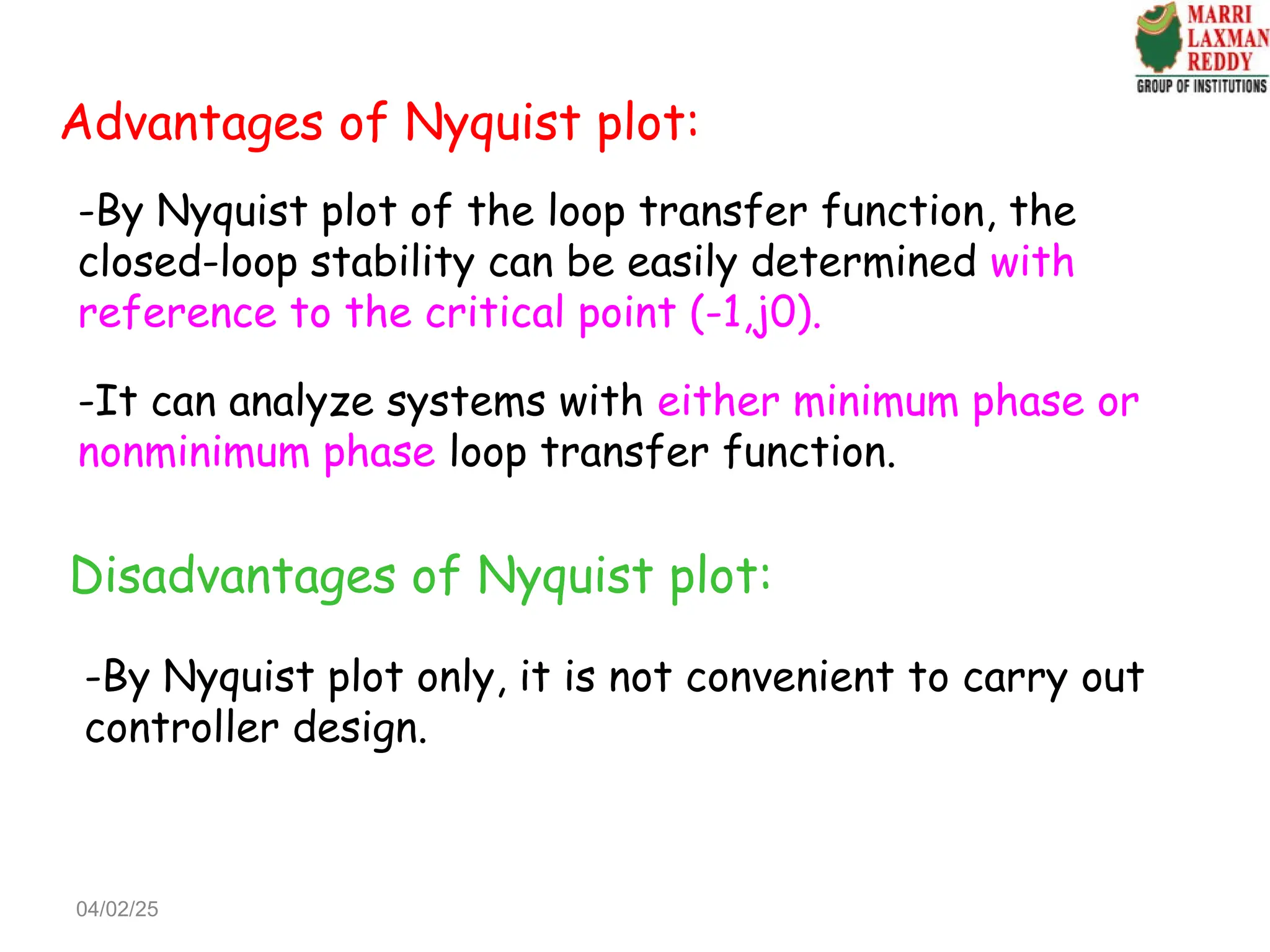 Advantages of Nyquist plot:
-By Nyquist plot of the loop transfer function, the
closed-loop stability can be easily determined with
reference to the critical point (-1,j0).
-It can analyze systems with either minimum phase or
nonminimum phase loop transfer function.
Disadvantages of Nyquist plot:
-By Nyquist plot only, it is not convenient to carry out
controller design.
04/02/25
 