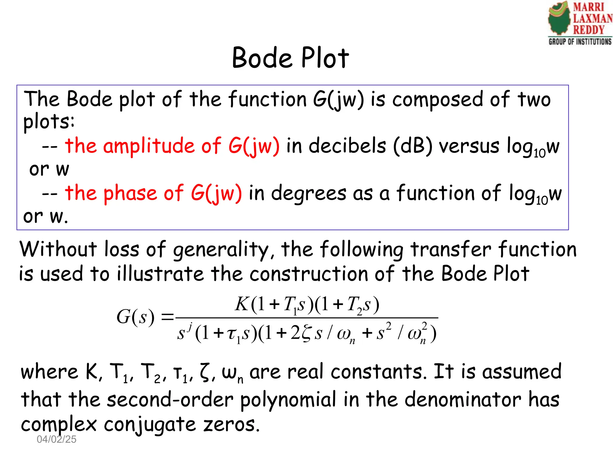 Bode Plot
The Bode plot of the function G(jw) is composed of two
plots:
-- the amplitude of G(jw) in decibels (dB) versus log10w
or w
-- the phase of G(jw) in degrees as a function of log10w
or w.
Without loss of generality, the following transfer function
is used to illustrate the construction of the Bode Plot
1 2
2 2
1
(1 )(1 )
( )
(1 )(1 2 / / )
j
n n
K T s T s
G s
s s s s
   
 

  
where K, T1, T2, τ1, ζ, ωn are real constants. It is assumed
that the second-order polynomial in the denominator has
complex conjugate zeros.
04/02/25
 