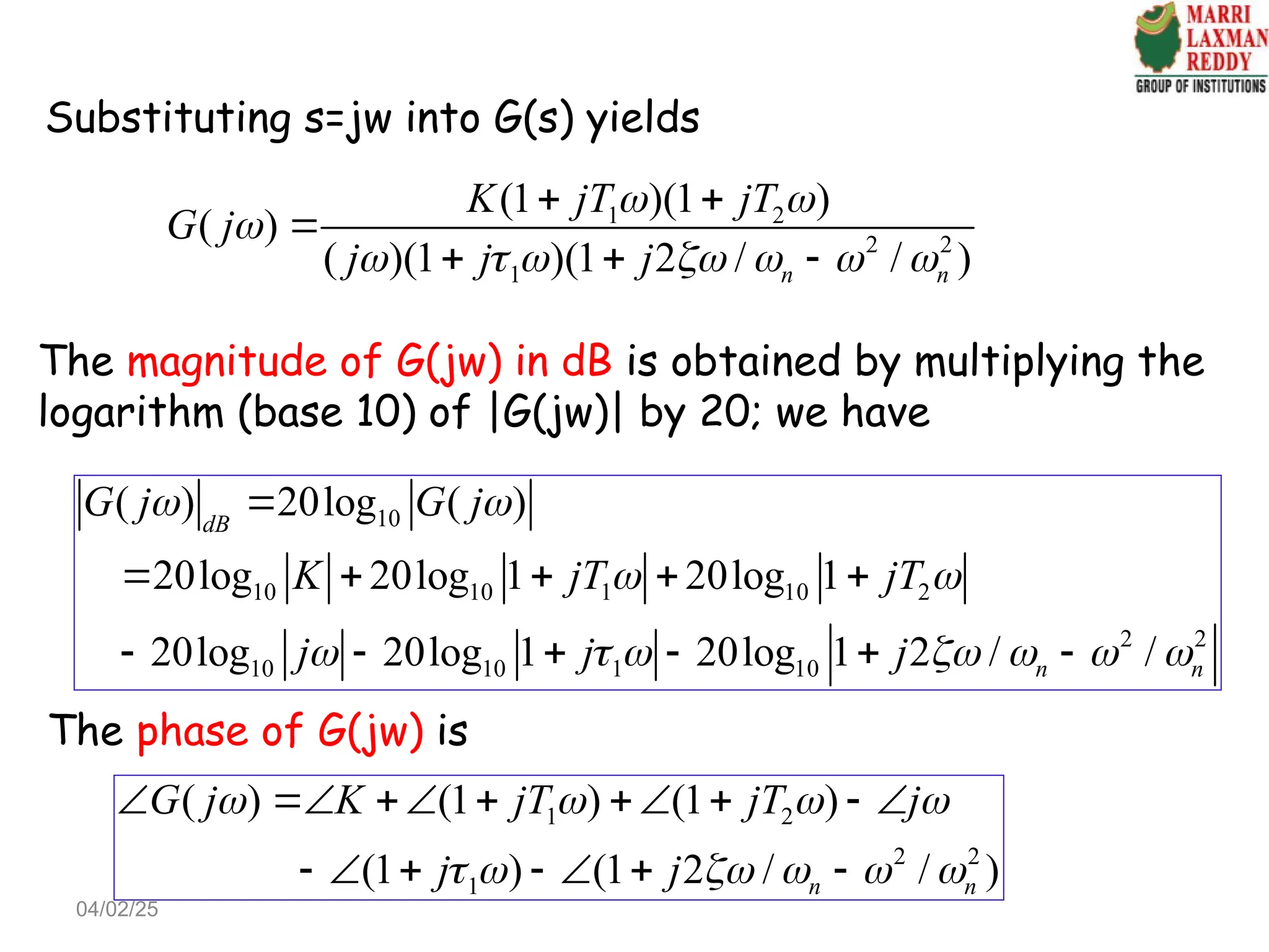The magnitude of G(jw) in dB is obtained by multiplying the
logarithm (base 10) of |G(jw)| by 20; we have
1 2
2 2
1
(1 )(1 )
( )
( )(1 )(1 2 / / )
n n
K jT jT
G j
j j j
 

      
 

  
Substituting s=jw into G(s) yields
10
10 10 1 10 2
2 2
10 10 1 10
( ) 20log ( )
20log 20log 1 20log 1
20log 20log 1 20log 1 2 / /
dB
n n
G j G j
K jT jT
j j j
 
 
      

    
     
The phase of G(jw) is
1 2
2 2
1
( ) (1 ) (1 )
(1 ) (1 2 / / )
n n
G j K jT jT j
j j
   
     
       
      
04/02/25
 