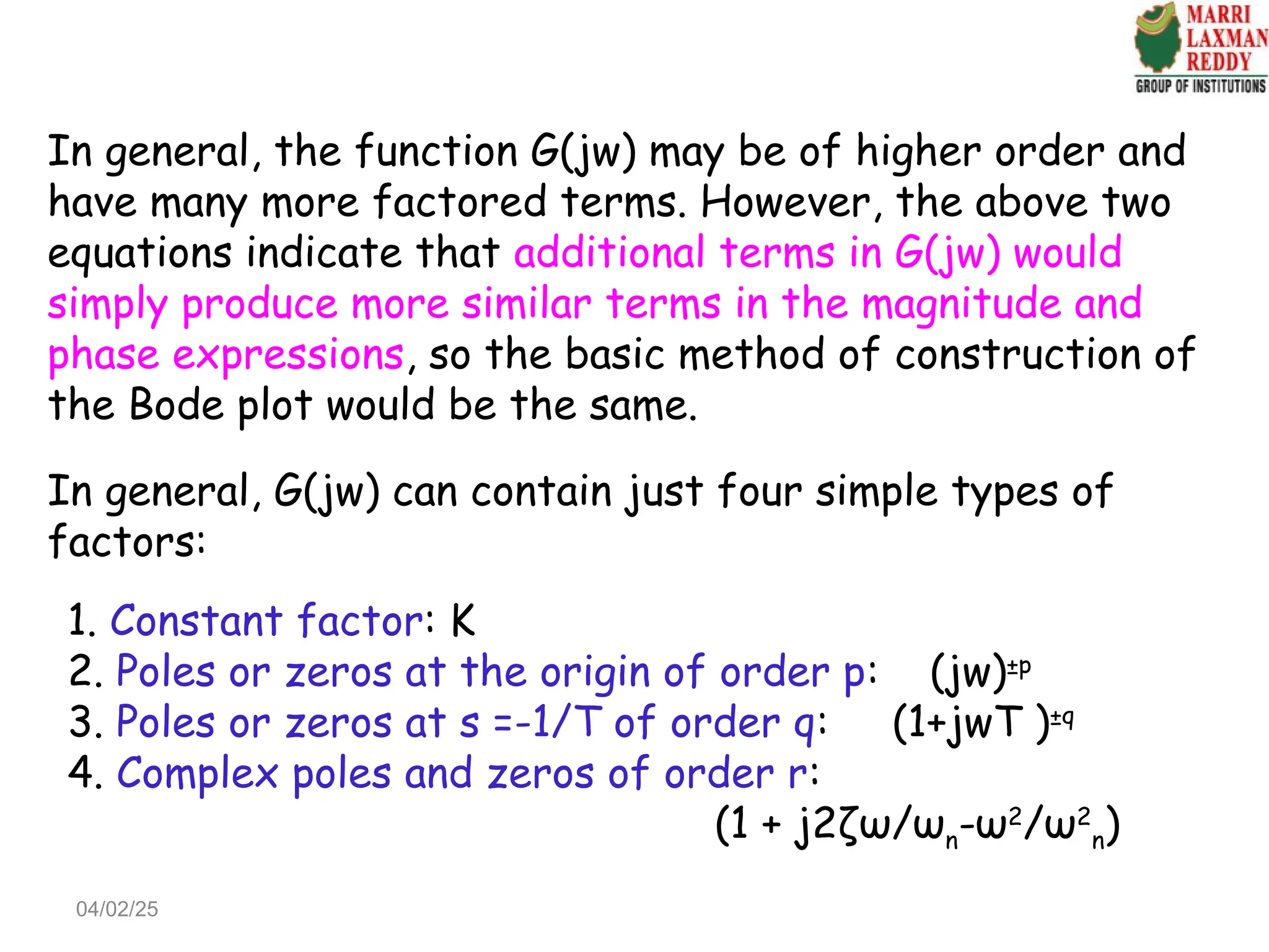 In general, the function G(jw) may be of higher order and
have many more factored terms. However, the above two
equations indicate that additional terms in G(jw) would
simply produce more similar terms in the magnitude and
phase expressions, so the basic method of construction of
the Bode plot would be the same.
In general, G(jw) can contain just four simple types of
factors:
1. Constant factor: K
2. Poles or zeros at the origin of order p: (jw)±p
3. Poles or zeros at s =-1/T of order q: (1+jwT )±q
4. Complex poles and zeros of order r:
(1 + j2ζω/ωn-ω2
/ω2
n)
04/02/25
 