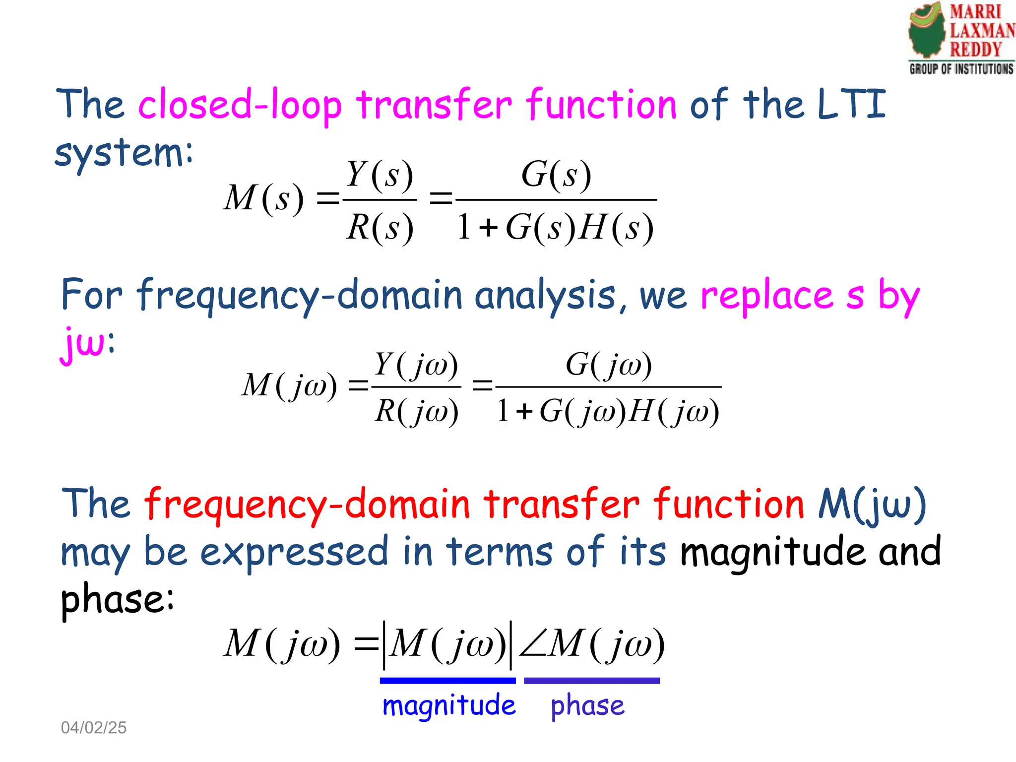 The closed-loop transfer function of the LTI
system:
( ) ( )
( )
( ) 1 ( ) ( )
Y s G s
M s
R s G s H s
 

For frequency-domain analysis, we replace s by
jω: ( ) ( )
( )
( ) 1 ( ) ( )
Y j G j
M j
R j G j H j
 

  
 

04/02/25
The frequency-domain transfer function M(jω)
may be expressed in terms of its magnitude and
phase:
( ) ( ) ( )
M j M j M j
  
 
magnitude phase
 