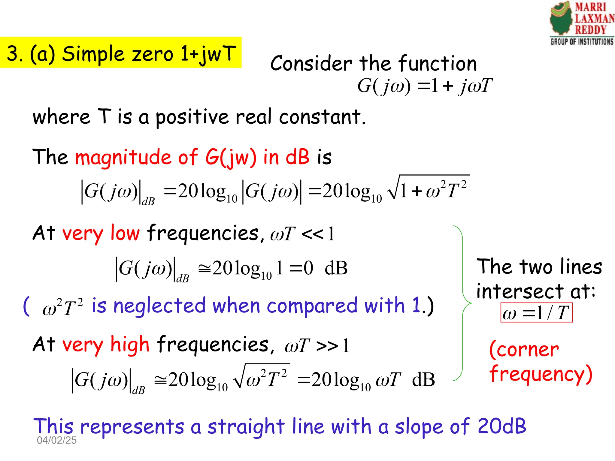 3. (a) Simple zero 1+jwT Consider the function
( ) 1
G j j T
 
 
where T is a positive real constant.
The magnitude of G(jw) in dB is
2 2
10 10
( ) 20log ( ) 20log 1
dB
G j G j T
  
  
At very low frequencies, 1
T
 
10
( ) 20log 1 0 dB
dB
G j  
( is neglected when compared with 1.)
2 2
T

At very high frequencies, 1
T
 
2 2
10 10
( ) 20log 20log dB
dB
G j T T
  
 
This represents a straight line with a slope of 20dB
The two lines
intersect at:
1/ T
 
(corner
frequency)
04/02/25
 