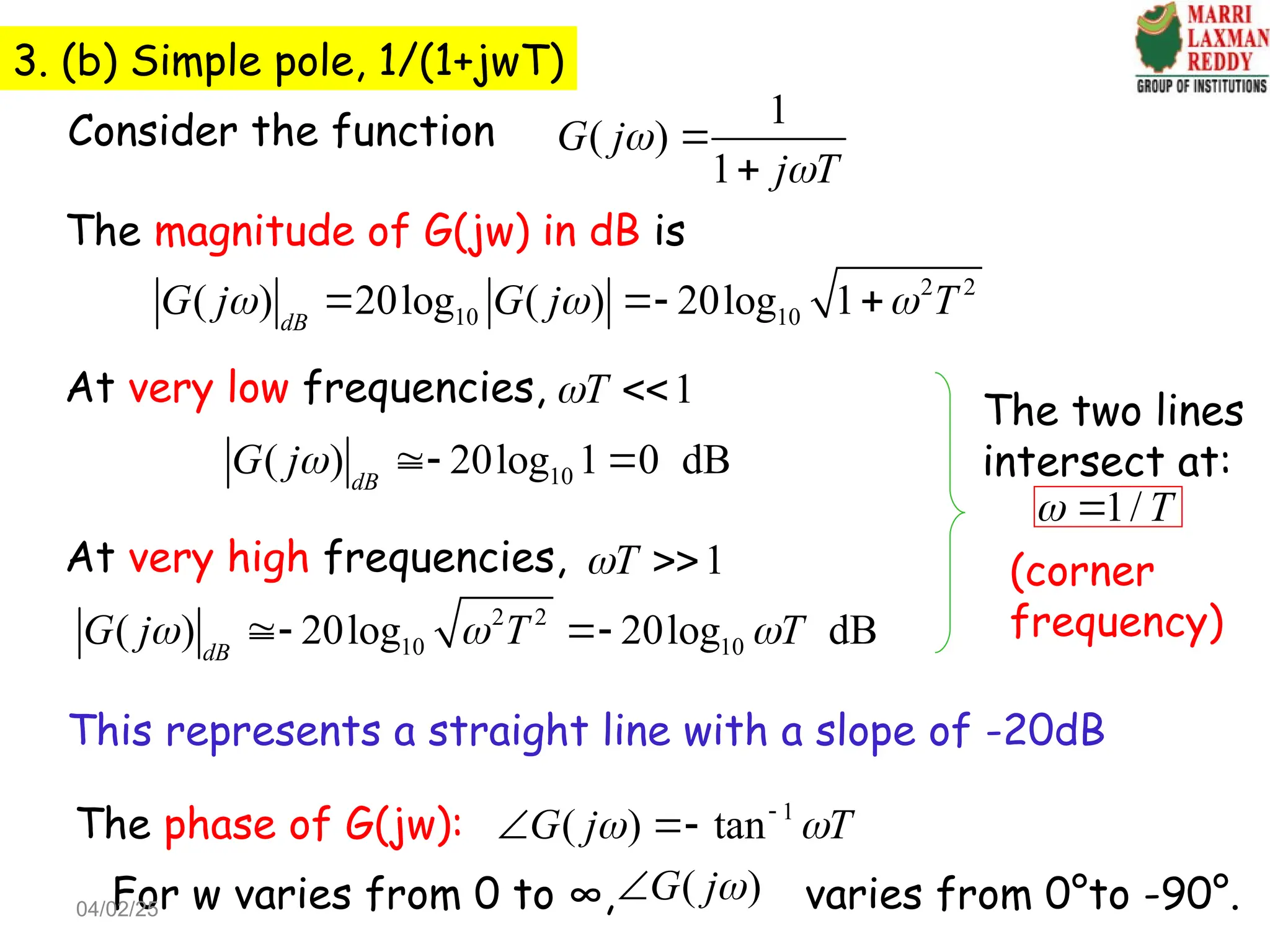 3. (b) Simple pole, 1/(1+jwT)
Consider the function
1
( )
1
G j
j T




The magnitude of G(jw) in dB is
2 2
10 10
( ) 20log ( ) 20log 1
dB
G j G j T
  
  
At very low frequencies, 1
T
 
10
( ) 20log 1 0 dB
dB
G j  
At very high frequencies, 1
T
 
2 2
10 10
( ) 20log 20log dB
dB
G j T T
  
 
This represents a straight line with a slope of -20dB
The two lines
intersect at:
1/ T
 
(corner
frequency)
The phase of G(jw): 1
( ) tan
G j T
 

 
For w varies from 0 to ∞, varies from 0°to -90°.
( )
G j

04/02/25
 