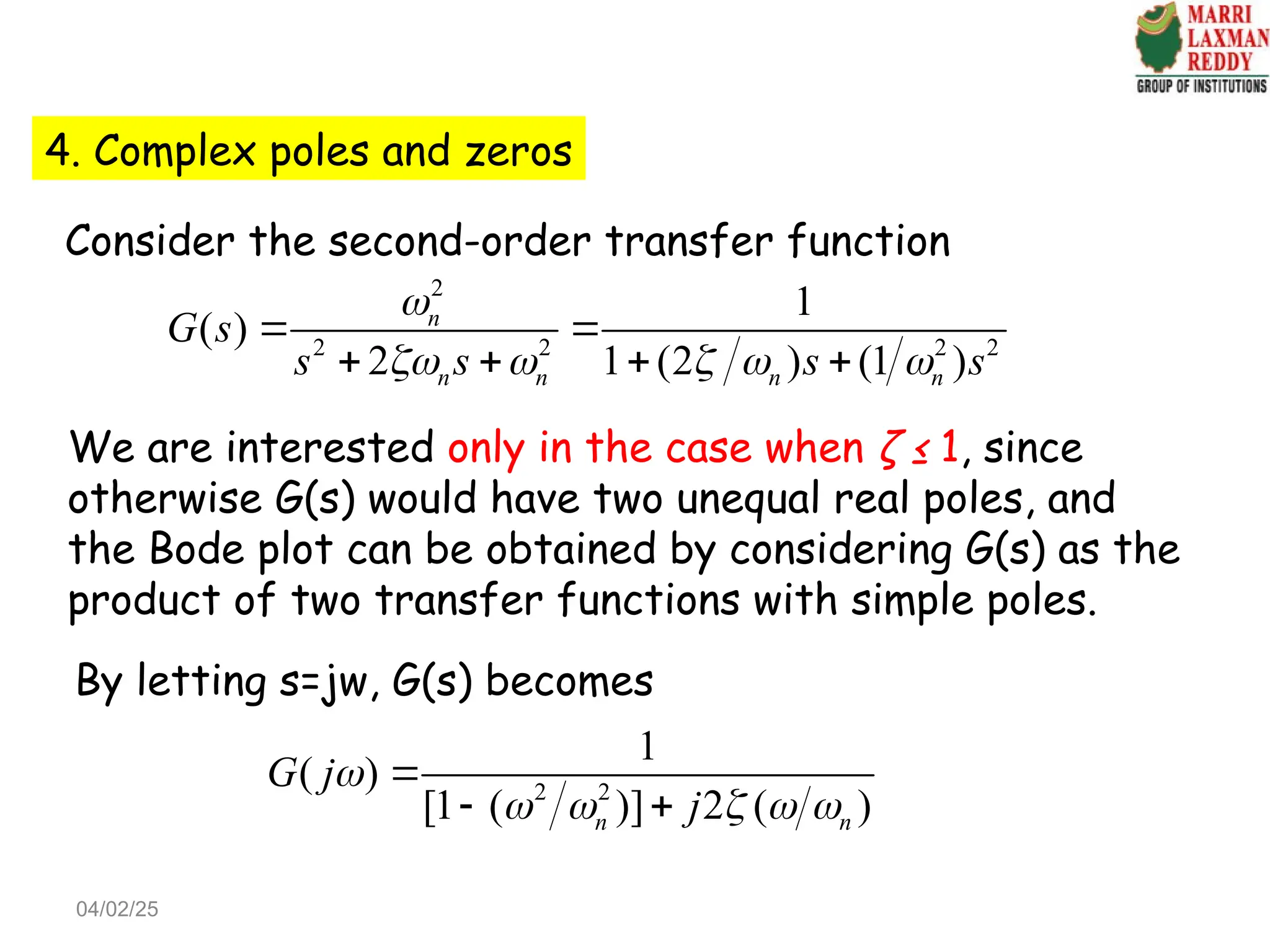 4. Complex poles and zeros
Consider the second-order transfer function
2
2 2 2 2
1
( )
2 1 (2 ) (1 )
n
n n n n
G s
s s s s

    
 
   
We are interested only in the case when ζ ≤ 1, since
otherwise G(s) would have two unequal real poles, and
the Bode plot can be obtained by considering G(s) as the
product of two transfer functions with simple poles.
By letting s=jw, G(s) becomes
2 2
1
( )
[1 ( )] 2 ( )
n n
G j
j

    

 
04/02/25
 
