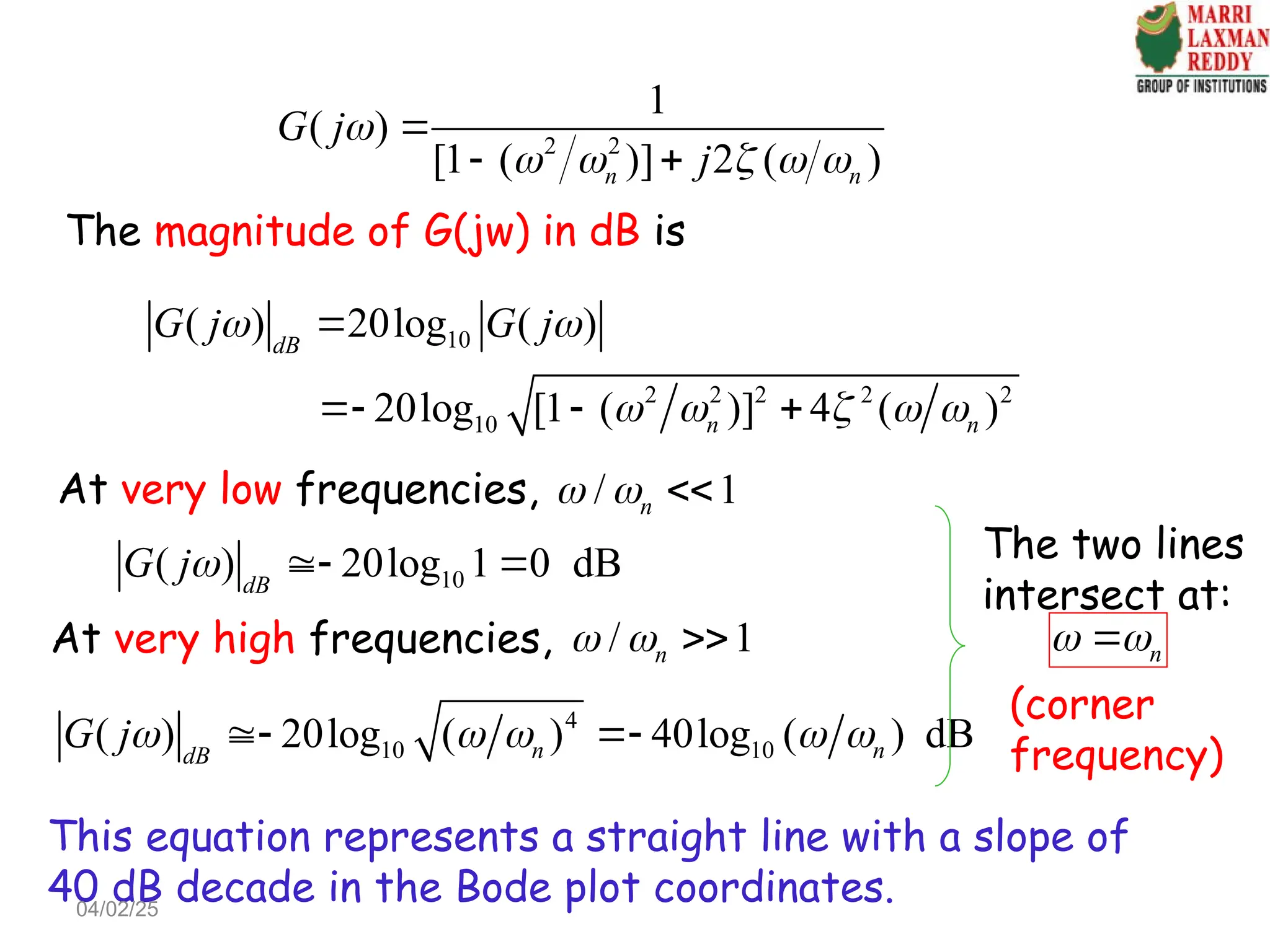 2 2
1
( )
[1 ( )] 2 ( )
n n
G j
j

    

 
The magnitude of G(jw) in dB is
10
2 2 2 2 2
10
( ) 20log ( )
20log [1 ( )] 4 ( )
dB
n n
G j G j
 
    

  
At very low frequencies, / 1
n
  
10
( ) 20log 1 0 dB
dB
G j  
At very high frequencies, / 1
n
  
4
10 10
( ) 20log ( ) 40log ( ) dB
n n
dB
G j    
 
This equation represents a straight line with a slope of
40 dB decade in the Bode plot coordinates.
The two lines
intersect at:
n
 

(corner
frequency)
04/02/25
 