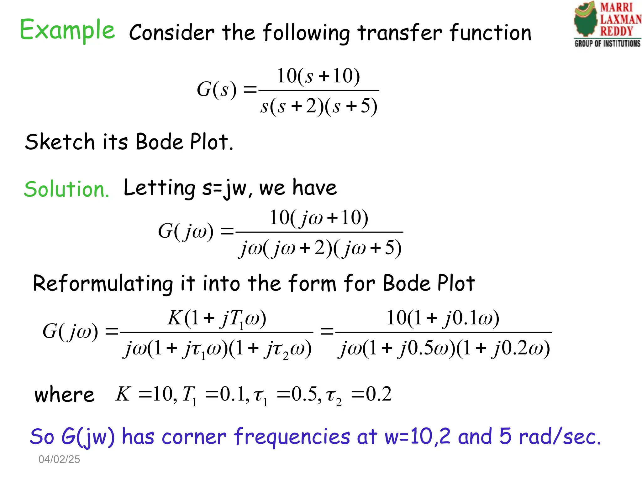 Example Consider the following transfer function
10( 10)
( )
( 2)( 5)
s
G s
s s s


 
Sketch its Bode Plot.
Solution. Letting s=jw, we have
10( 10)
( )
( 2)( 5)
j
G j
j j j


  


 
Reformulating it into the form for Bode Plot
1
1 2
(1 ) 10(1 0.1 )
( )
(1 )(1 ) (1 0.5 )(1 0.2 )
K jT j
G j
j j j j j j
 

       
 
 
   
1 1 2
10, 0.1, 0.5, 0.2
K T  
   
where
So G(jw) has corner frequencies at w=10,2 and 5 rad/sec.
04/02/25
 