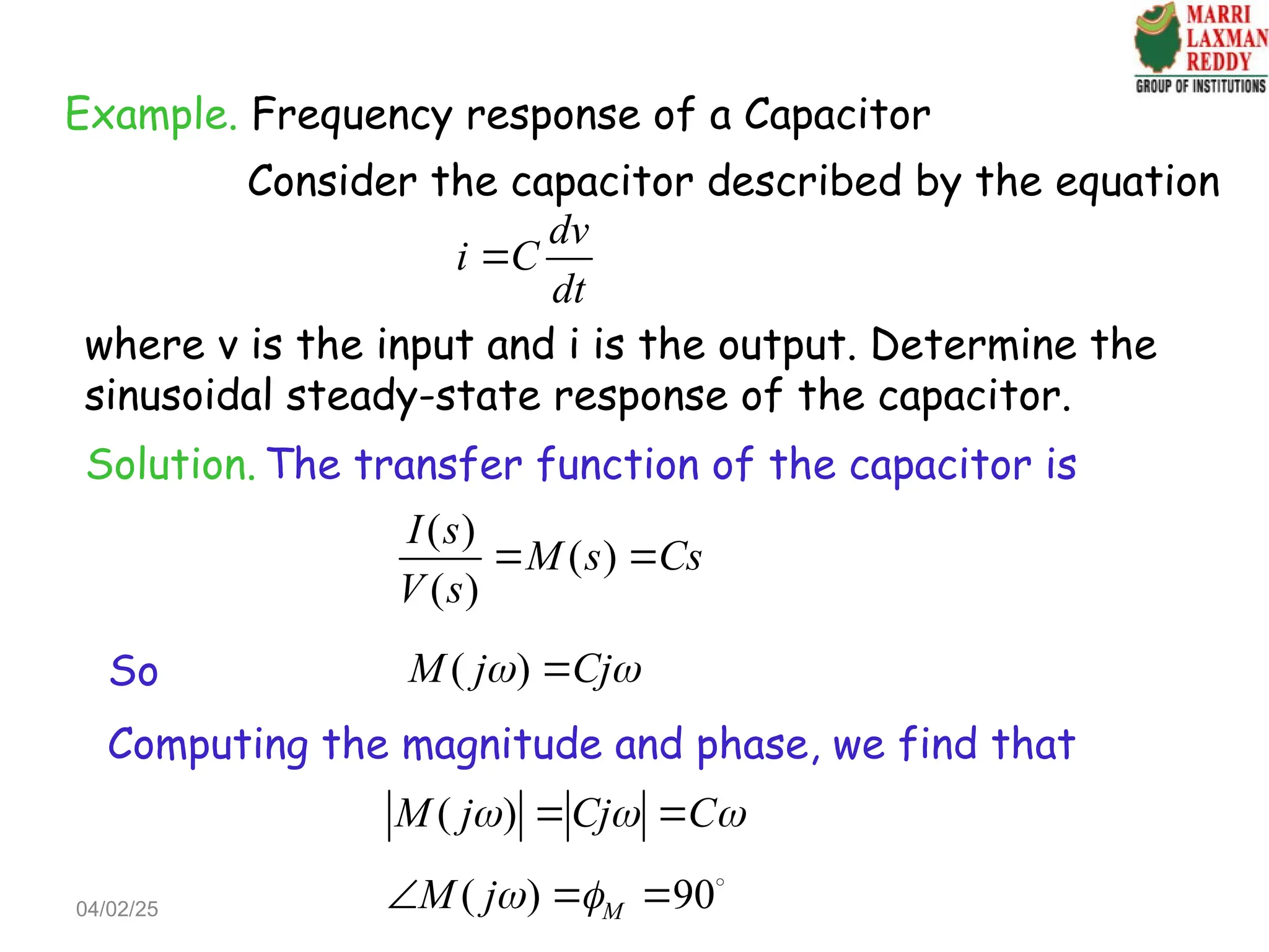Example. Frequency response of a Capacitor
Consider the capacitor described by the equation
dv
i C
dt

where v is the input and i is the output. Determine the
sinusoidal steady-state response of the capacitor.
Solution. The transfer function of the capacitor is
( )
( )
( )
I s
M s Cs
V s
 
So ( )
M j Cj
 

Computing the magnitude and phase, we find that
( )
M j Cj C
  
 
( ) 90
M
M j 
   
04/02/25
 