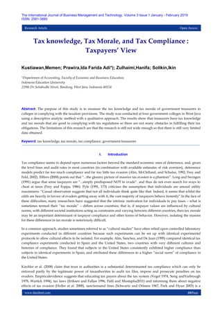 www.theijbmt.com 10|Page
The International Journal of Business Management and Technology, Volume 3 Issue 1 January - February 2019
ISSN: 2581-3889
Research Article Open Access
Tax knowledge, Tax Morale, and Tax Compliance :
Taxpayers’ View
Kustiawan,Memen; Prawira,Ida Farida Adi*); Zulhaimi,Hanifa; Solikin,Ikin
*)Departemen of Accounting, Faculty of Economic and Bussiness Education,
Indonesia Education University
229th Dr.Setiabudhi Street, Bandung, West Java, Indonesia 40154
Abstract: The purpose of this study is to measure the tax knowledge and tax morale of government treasurers in
colleges in complying with the taxation provisions. The study was conducted at four government colleges in West Java
using a descriptive analytic method with a qualitative approach. The results show that treasurers have tax knowledge
and tax morals that are good in complying with tax regulations so there are not many obstacles in fulfilling their tax
obligations. The limitations of this research are that the research is still not wide enough so that there is still very limited
data obtained.
Keyword: tax knowledge, tax morale, tax compliance, government treasurers
I. Introduction
Tax compliance seems to depend upon numerous factors beyond the standard economic ones of deterrence, and, given
the level fines and audit rates in most countries (in combination with available estimates of risk aversion), deterrence
models predict far too much compliance and far too little tax evasion (Alm, McClelland, and Schulze, 1992; Frey and
Feld, 2002). Elffers (2000) points out that “...the gloomy picture of massive tax evasion is a phantom”. Long and Swingen
(1991) argue that some taxpayers are “...simply predisposed NOT to evade“. and thus do not even search for ways to
cheat at taxes (Frey and Foppa, 1986). Pyle (1991, 173) criticises the assumption that individuals are amoral utility
maximisers: “Casual observation suggests that not all individuals think quite like that. Indeed, it seems that whilst the
odds are heavily in favour of evaders getting away with it, the vast majority of taxpayers behave honestly”.In the face of
these difficulties, many researchers have suggested that the intrinsic motivation for individuals to pay taxes – what is
sometimes termed their “tax morale” – differs across countries; that is, if taxpayer values are influenced by cultural
norms, with different societal institutions acting as constraints and varying between different countries, then tax morale
may be an important determinant of taxpayer compliance and other forms of behavior. However, isolating the reasons
for these differences in tax morale is notoriously difficult.
In a common approach, studies sometimes referred to as “cultural studies” have often relied upon controlled laboratory
experiments conducted in different countries because such experiments can be set up with identical experimental
protocols to allow cultural effects to be isolated. For example, Alm, Sanchez, and De Juan (1995) compared identical tax
compliance experiments conducted in Spain and the United States, two countries with very different cultures and
histories of compliance. They found that subjects in the United States consistently exhibited higher compliance than
subjects in identical experiments in Spain, and attributed these differences to a higher “social norm” of compliance in
the United States.
Kirchler et al. (2008) claim that trust in authorities is a substantial determinantof tax compliance which can only be
enforced partly by the legitimate power of taxauthorities to audit tax files, impose and prosecute penalties on tax
evaders. Empiricalevidence suggests that educating tax payers about the tax system (Vogel 1974, Song andYarbrough
1978, Wartick 1994), tax laws (Eriksen and Fallan 1996, Palil and Mustapha2011) and informing them about negative
effects of tax evasion (Holler et al. 2008), sanctionsand fines (Schwartz and Orleans 1967, Park and Hyun 2003) is a
 